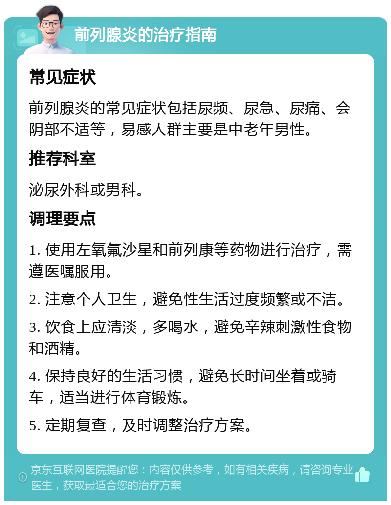 前列腺炎的治疗指南 常见症状 前列腺炎的常见症状包括尿频、尿急、尿痛、会阴部不适等，易感人群主要是中老年男性。 推荐科室 泌尿外科或男科。 调理要点 1. 使用左氧氟沙星和前列康等药物进行治疗，需遵医嘱服用。 2. 注意个人卫生，避免性生活过度频繁或不洁。 3. 饮食上应清淡，多喝水，避免辛辣刺激性食物和酒精。 4. 保持良好的生活习惯，避免长时间坐着或骑车，适当进行体育锻炼。 5. 定期复查，及时调整治疗方案。