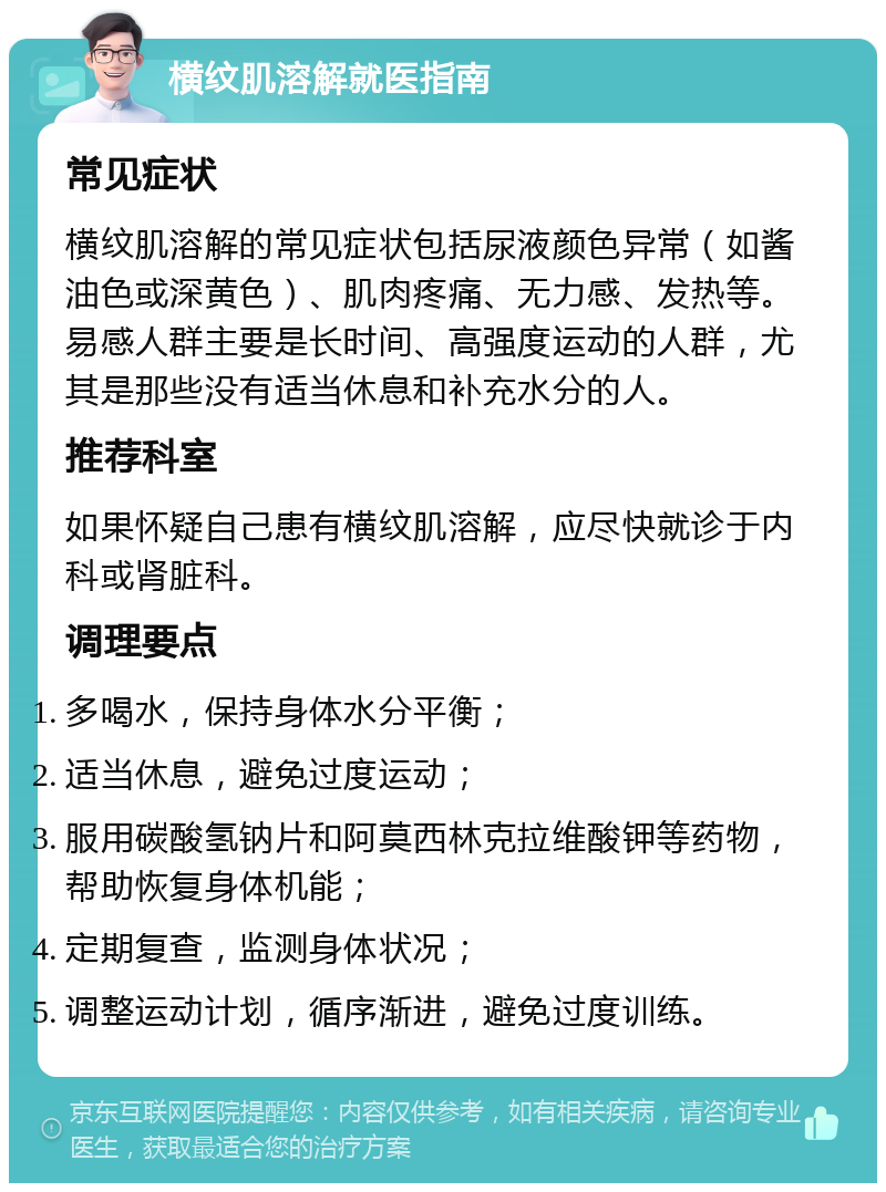 横纹肌溶解就医指南 常见症状 横纹肌溶解的常见症状包括尿液颜色异常（如酱油色或深黄色）、肌肉疼痛、无力感、发热等。易感人群主要是长时间、高强度运动的人群，尤其是那些没有适当休息和补充水分的人。 推荐科室 如果怀疑自己患有横纹肌溶解，应尽快就诊于内科或肾脏科。 调理要点 多喝水，保持身体水分平衡； 适当休息，避免过度运动； 服用碳酸氢钠片和阿莫西林克拉维酸钾等药物，帮助恢复身体机能； 定期复查，监测身体状况； 调整运动计划，循序渐进，避免过度训练。