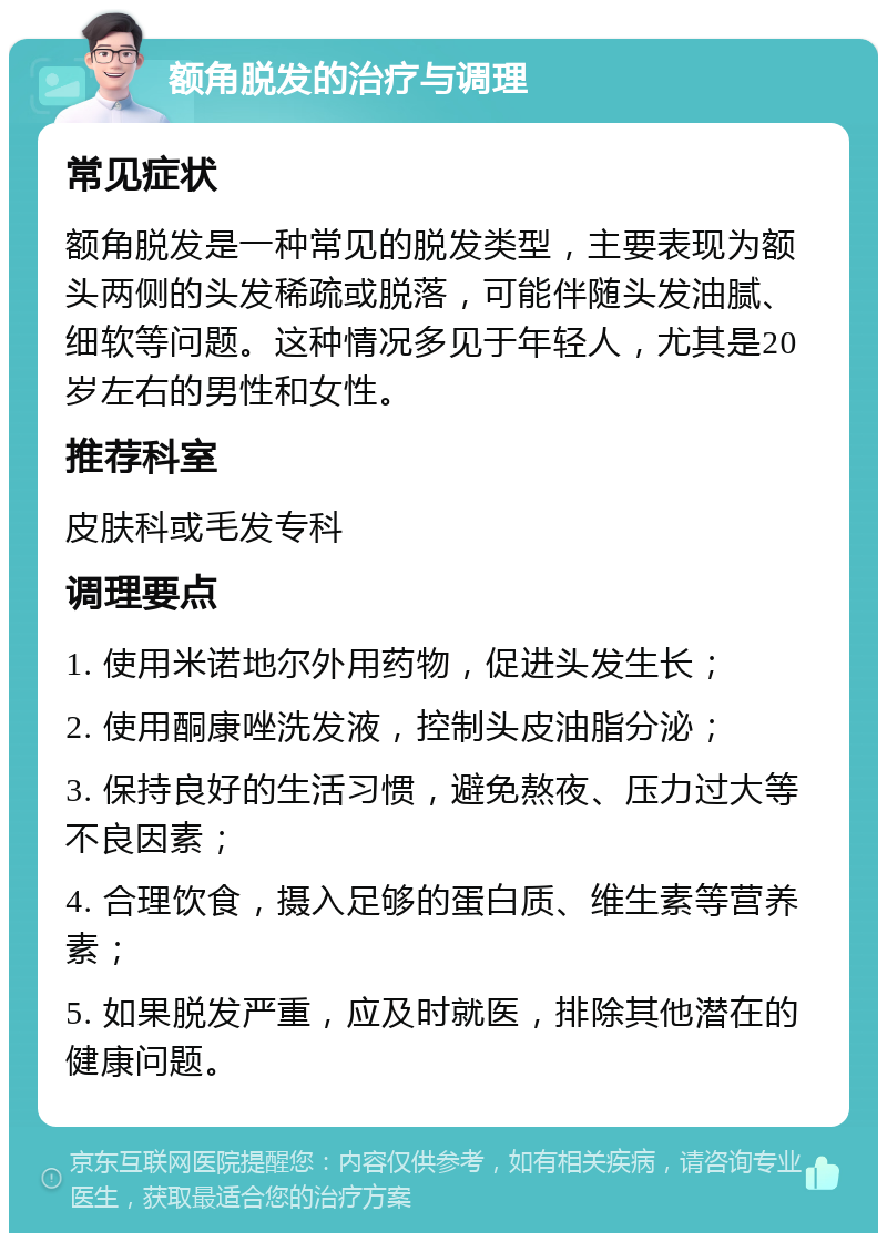 额角脱发的治疗与调理 常见症状 额角脱发是一种常见的脱发类型，主要表现为额头两侧的头发稀疏或脱落，可能伴随头发油腻、细软等问题。这种情况多见于年轻人，尤其是20岁左右的男性和女性。 推荐科室 皮肤科或毛发专科 调理要点 1. 使用米诺地尔外用药物，促进头发生长； 2. 使用酮康唑洗发液，控制头皮油脂分泌； 3. 保持良好的生活习惯，避免熬夜、压力过大等不良因素； 4. 合理饮食，摄入足够的蛋白质、维生素等营养素； 5. 如果脱发严重，应及时就医，排除其他潜在的健康问题。