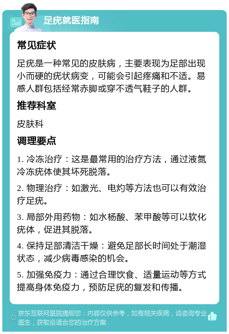 足疣就医指南 常见症状 足疣是一种常见的皮肤病，主要表现为足部出现小而硬的疣状病变，可能会引起疼痛和不适。易感人群包括经常赤脚或穿不透气鞋子的人群。 推荐科室 皮肤科 调理要点 1. 冷冻治疗：这是最常用的治疗方法，通过液氮冷冻疣体使其坏死脱落。 2. 物理治疗：如激光、电灼等方法也可以有效治疗足疣。 3. 局部外用药物：如水杨酸、苯甲酸等可以软化疣体，促进其脱落。 4. 保持足部清洁干燥：避免足部长时间处于潮湿状态，减少病毒感染的机会。 5. 加强免疫力：通过合理饮食、适量运动等方式提高身体免疫力，预防足疣的复发和传播。