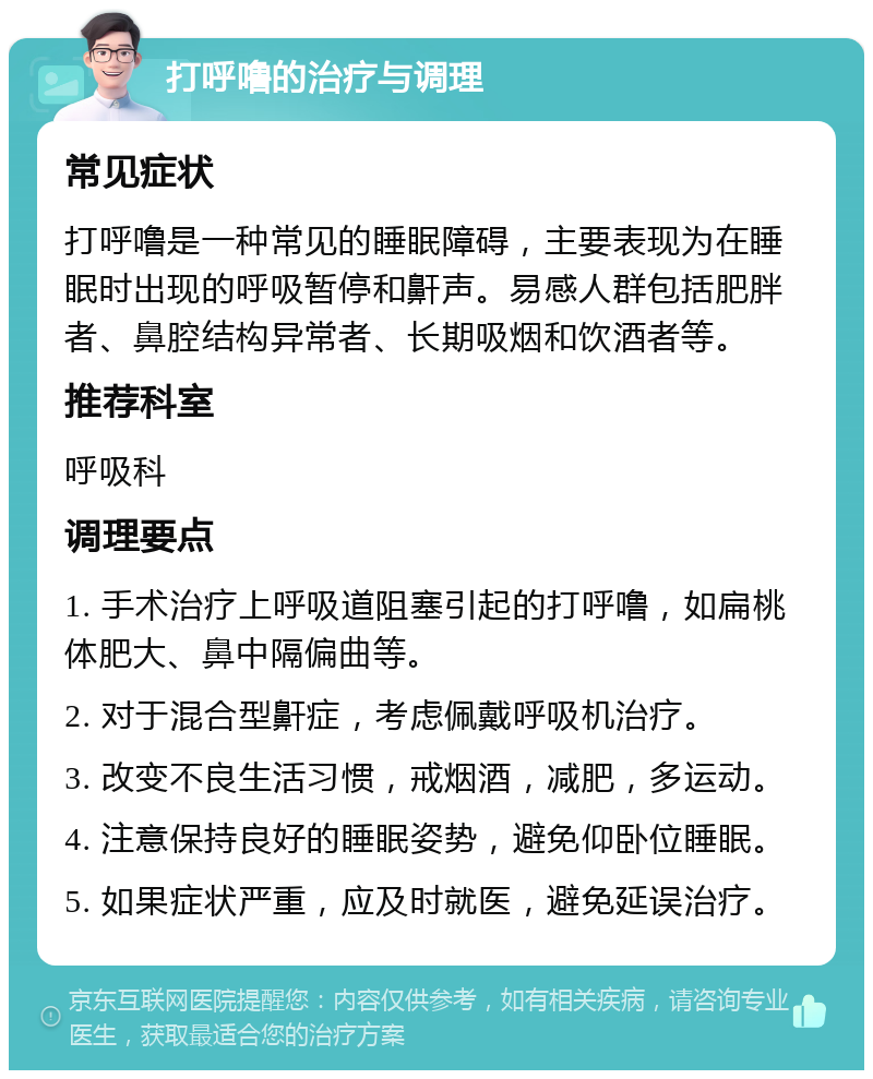 打呼噜的治疗与调理 常见症状 打呼噜是一种常见的睡眠障碍，主要表现为在睡眠时出现的呼吸暂停和鼾声。易感人群包括肥胖者、鼻腔结构异常者、长期吸烟和饮酒者等。 推荐科室 呼吸科 调理要点 1. 手术治疗上呼吸道阻塞引起的打呼噜，如扁桃体肥大、鼻中隔偏曲等。 2. 对于混合型鼾症，考虑佩戴呼吸机治疗。 3. 改变不良生活习惯，戒烟酒，减肥，多运动。 4. 注意保持良好的睡眠姿势，避免仰卧位睡眠。 5. 如果症状严重，应及时就医，避免延误治疗。