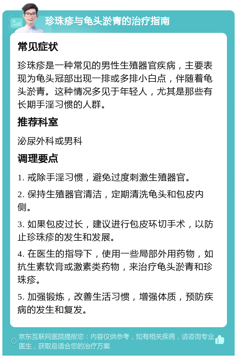 珍珠疹与龟头淤青的治疗指南 常见症状 珍珠疹是一种常见的男性生殖器官疾病，主要表现为龟头冠部出现一排或多排小白点，伴随着龟头淤青。这种情况多见于年轻人，尤其是那些有长期手淫习惯的人群。 推荐科室 泌尿外科或男科 调理要点 1. 戒除手淫习惯，避免过度刺激生殖器官。 2. 保持生殖器官清洁，定期清洗龟头和包皮内侧。 3. 如果包皮过长，建议进行包皮环切手术，以防止珍珠疹的发生和发展。 4. 在医生的指导下，使用一些局部外用药物，如抗生素软膏或激素类药物，来治疗龟头淤青和珍珠疹。 5. 加强锻炼，改善生活习惯，增强体质，预防疾病的发生和复发。