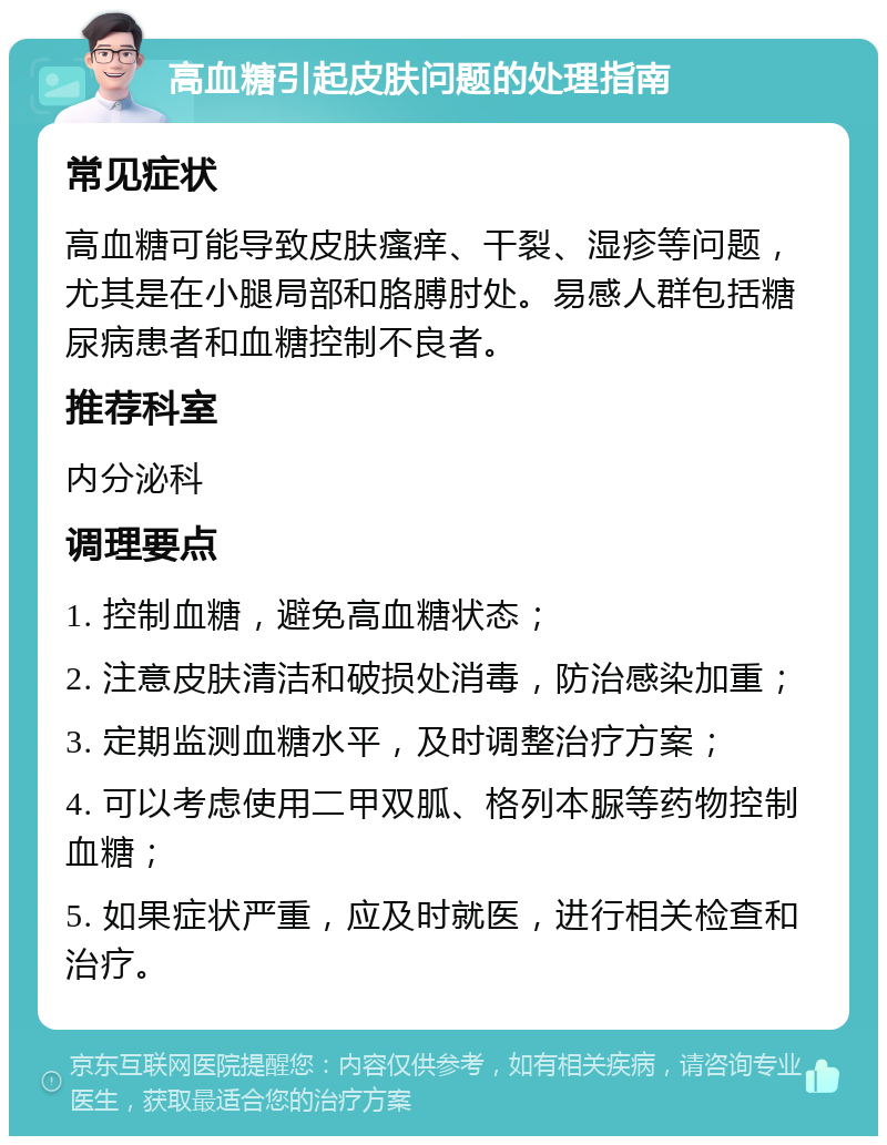 高血糖引起皮肤问题的处理指南 常见症状 高血糖可能导致皮肤瘙痒、干裂、湿疹等问题，尤其是在小腿局部和胳膊肘处。易感人群包括糖尿病患者和血糖控制不良者。 推荐科室 内分泌科 调理要点 1. 控制血糖，避免高血糖状态； 2. 注意皮肤清洁和破损处消毒，防治感染加重； 3. 定期监测血糖水平，及时调整治疗方案； 4. 可以考虑使用二甲双胍、格列本脲等药物控制血糖； 5. 如果症状严重，应及时就医，进行相关检查和治疗。