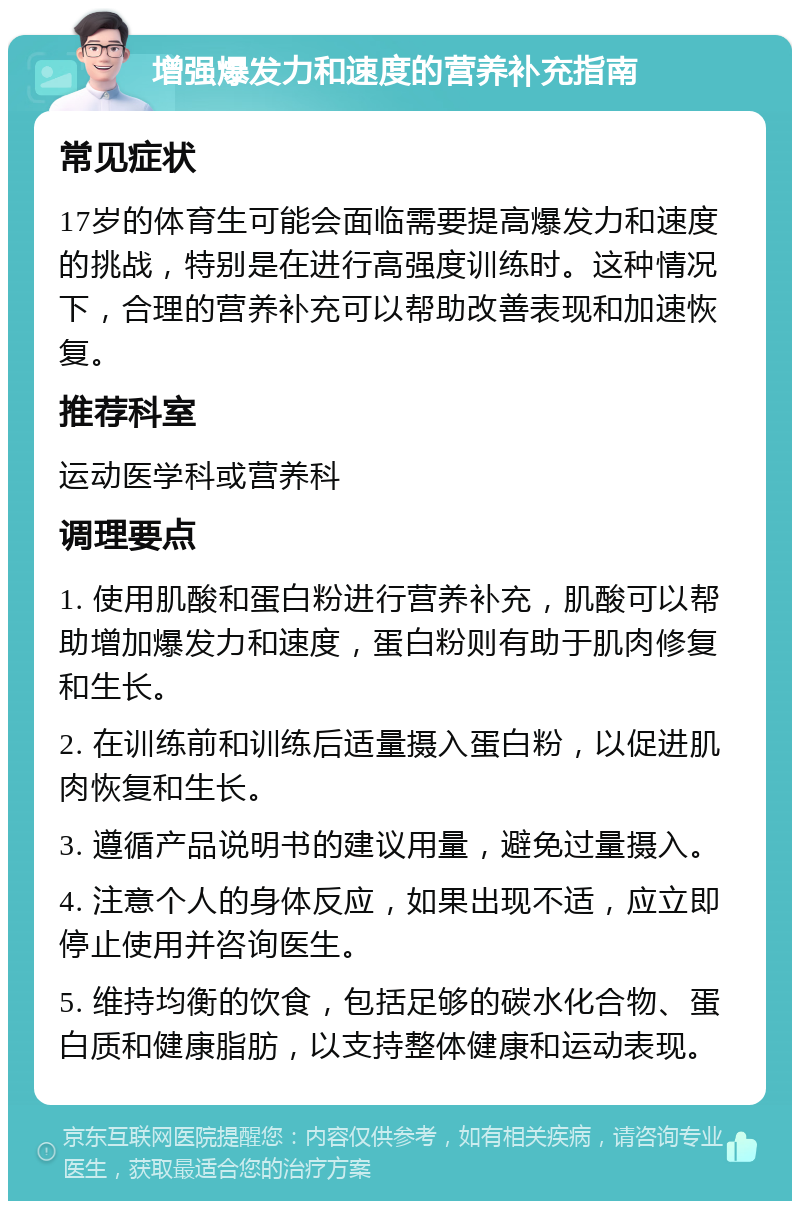 增强爆发力和速度的营养补充指南 常见症状 17岁的体育生可能会面临需要提高爆发力和速度的挑战，特别是在进行高强度训练时。这种情况下，合理的营养补充可以帮助改善表现和加速恢复。 推荐科室 运动医学科或营养科 调理要点 1. 使用肌酸和蛋白粉进行营养补充，肌酸可以帮助增加爆发力和速度，蛋白粉则有助于肌肉修复和生长。 2. 在训练前和训练后适量摄入蛋白粉，以促进肌肉恢复和生长。 3. 遵循产品说明书的建议用量，避免过量摄入。 4. 注意个人的身体反应，如果出现不适，应立即停止使用并咨询医生。 5. 维持均衡的饮食，包括足够的碳水化合物、蛋白质和健康脂肪，以支持整体健康和运动表现。