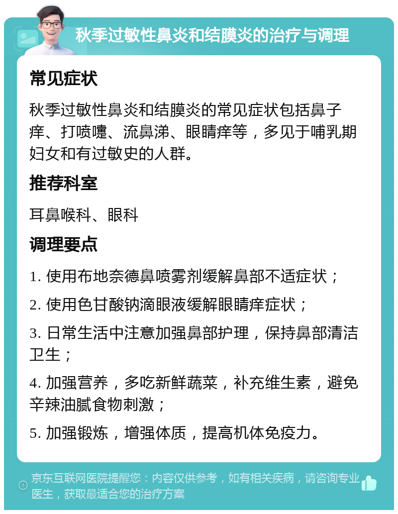 秋季过敏性鼻炎和结膜炎的治疗与调理 常见症状 秋季过敏性鼻炎和结膜炎的常见症状包括鼻子痒、打喷嚏、流鼻涕、眼睛痒等，多见于哺乳期妇女和有过敏史的人群。 推荐科室 耳鼻喉科、眼科 调理要点 1. 使用布地奈德鼻喷雾剂缓解鼻部不适症状； 2. 使用色甘酸钠滴眼液缓解眼睛痒症状； 3. 日常生活中注意加强鼻部护理，保持鼻部清洁卫生； 4. 加强营养，多吃新鲜蔬菜，补充维生素，避免辛辣油腻食物刺激； 5. 加强锻炼，增强体质，提高机体免疫力。