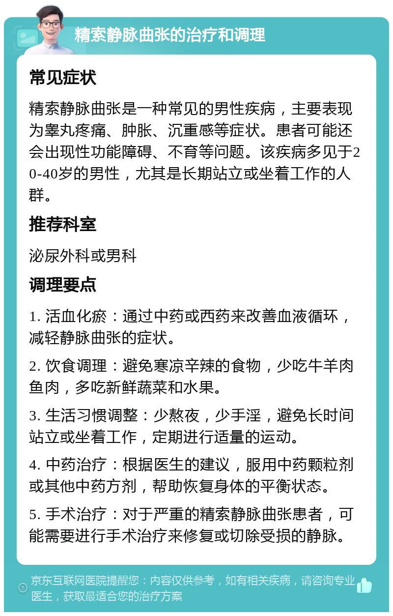 精索静脉曲张的治疗和调理 常见症状 精索静脉曲张是一种常见的男性疾病，主要表现为睾丸疼痛、肿胀、沉重感等症状。患者可能还会出现性功能障碍、不育等问题。该疾病多见于20-40岁的男性，尤其是长期站立或坐着工作的人群。 推荐科室 泌尿外科或男科 调理要点 1. 活血化瘀：通过中药或西药来改善血液循环，减轻静脉曲张的症状。 2. 饮食调理：避免寒凉辛辣的食物，少吃牛羊肉鱼肉，多吃新鲜蔬菜和水果。 3. 生活习惯调整：少熬夜，少手淫，避免长时间站立或坐着工作，定期进行适量的运动。 4. 中药治疗：根据医生的建议，服用中药颗粒剂或其他中药方剂，帮助恢复身体的平衡状态。 5. 手术治疗：对于严重的精索静脉曲张患者，可能需要进行手术治疗来修复或切除受损的静脉。