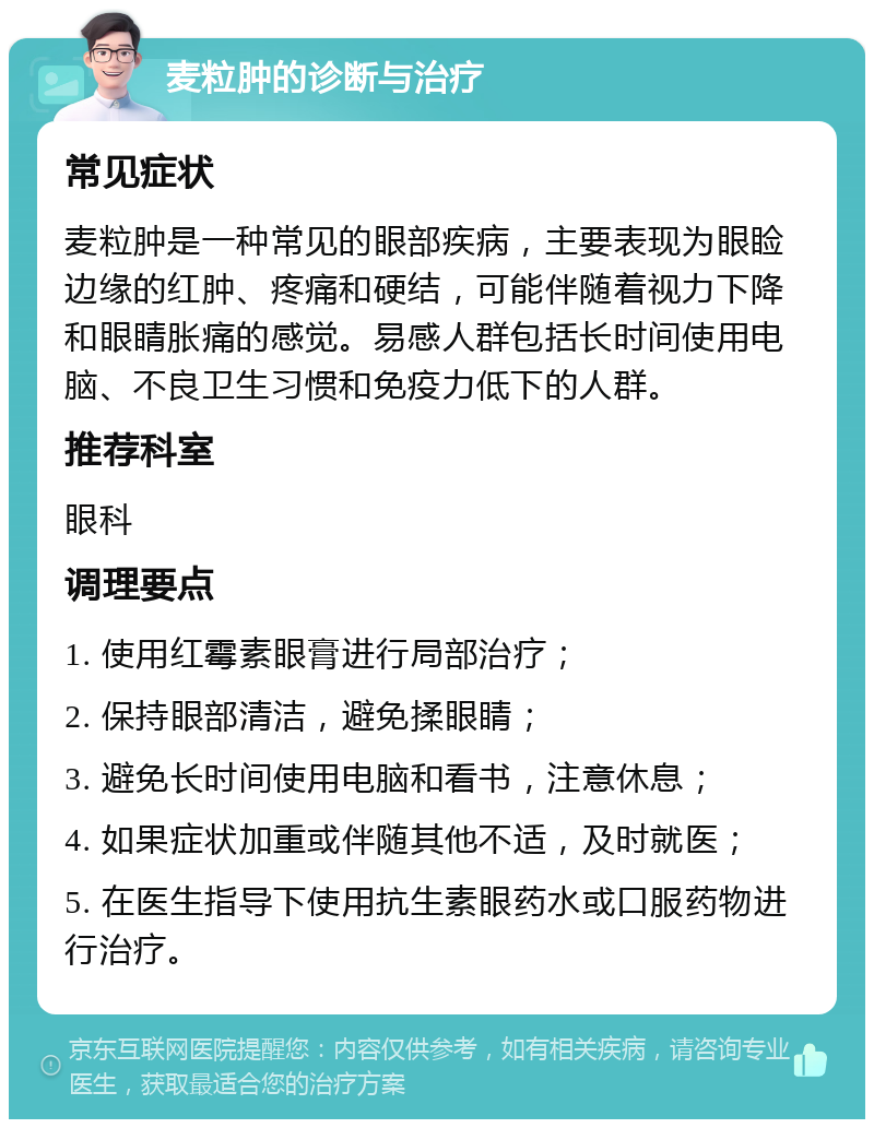 麦粒肿的诊断与治疗 常见症状 麦粒肿是一种常见的眼部疾病，主要表现为眼睑边缘的红肿、疼痛和硬结，可能伴随着视力下降和眼睛胀痛的感觉。易感人群包括长时间使用电脑、不良卫生习惯和免疫力低下的人群。 推荐科室 眼科 调理要点 1. 使用红霉素眼膏进行局部治疗； 2. 保持眼部清洁，避免揉眼睛； 3. 避免长时间使用电脑和看书，注意休息； 4. 如果症状加重或伴随其他不适，及时就医； 5. 在医生指导下使用抗生素眼药水或口服药物进行治疗。