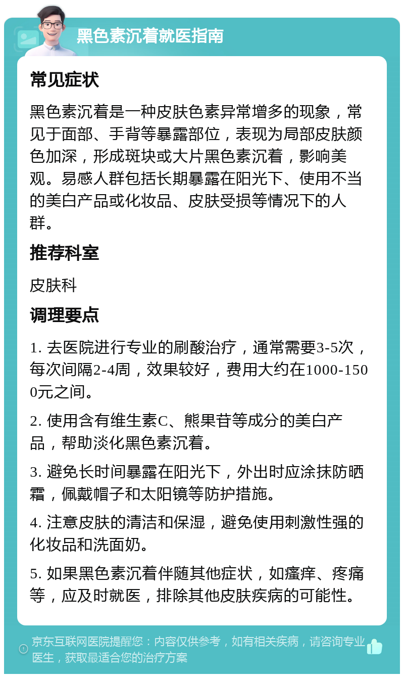 黑色素沉着就医指南 常见症状 黑色素沉着是一种皮肤色素异常增多的现象，常见于面部、手背等暴露部位，表现为局部皮肤颜色加深，形成斑块或大片黑色素沉着，影响美观。易感人群包括长期暴露在阳光下、使用不当的美白产品或化妆品、皮肤受损等情况下的人群。 推荐科室 皮肤科 调理要点 1. 去医院进行专业的刷酸治疗，通常需要3-5次，每次间隔2-4周，效果较好，费用大约在1000-1500元之间。 2. 使用含有维生素C、熊果苷等成分的美白产品，帮助淡化黑色素沉着。 3. 避免长时间暴露在阳光下，外出时应涂抹防晒霜，佩戴帽子和太阳镜等防护措施。 4. 注意皮肤的清洁和保湿，避免使用刺激性强的化妆品和洗面奶。 5. 如果黑色素沉着伴随其他症状，如瘙痒、疼痛等，应及时就医，排除其他皮肤疾病的可能性。