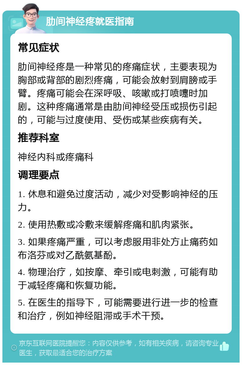 肋间神经疼就医指南 常见症状 肋间神经疼是一种常见的疼痛症状，主要表现为胸部或背部的剧烈疼痛，可能会放射到肩膀或手臂。疼痛可能会在深呼吸、咳嗽或打喷嚏时加剧。这种疼痛通常是由肋间神经受压或损伤引起的，可能与过度使用、受伤或某些疾病有关。 推荐科室 神经内科或疼痛科 调理要点 1. 休息和避免过度活动，减少对受影响神经的压力。 2. 使用热敷或冷敷来缓解疼痛和肌肉紧张。 3. 如果疼痛严重，可以考虑服用非处方止痛药如布洛芬或对乙酰氨基酚。 4. 物理治疗，如按摩、牵引或电刺激，可能有助于减轻疼痛和恢复功能。 5. 在医生的指导下，可能需要进行进一步的检查和治疗，例如神经阻滞或手术干预。