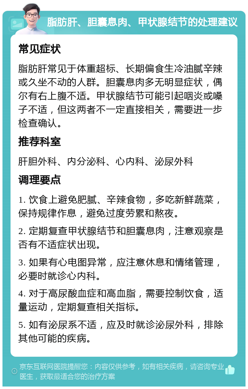 脂肪肝、胆囊息肉、甲状腺结节的处理建议 常见症状 脂肪肝常见于体重超标、长期偏食生冷油腻辛辣或久坐不动的人群。胆囊息肉多无明显症状，偶尔有右上腹不适。甲状腺结节可能引起咽炎或嗓子不适，但这两者不一定直接相关，需要进一步检查确认。 推荐科室 肝胆外科、内分泌科、心内科、泌尿外科 调理要点 1. 饮食上避免肥腻、辛辣食物，多吃新鲜蔬菜，保持规律作息，避免过度劳累和熬夜。 2. 定期复查甲状腺结节和胆囊息肉，注意观察是否有不适症状出现。 3. 如果有心电图异常，应注意休息和情绪管理，必要时就诊心内科。 4. 对于高尿酸血症和高血脂，需要控制饮食，适量运动，定期复查相关指标。 5. 如有泌尿系不适，应及时就诊泌尿外科，排除其他可能的疾病。