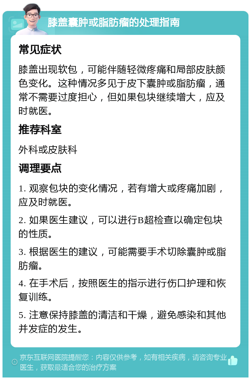 膝盖囊肿或脂肪瘤的处理指南 常见症状 膝盖出现软包，可能伴随轻微疼痛和局部皮肤颜色变化。这种情况多见于皮下囊肿或脂肪瘤，通常不需要过度担心，但如果包块继续增大，应及时就医。 推荐科室 外科或皮肤科 调理要点 1. 观察包块的变化情况，若有增大或疼痛加剧，应及时就医。 2. 如果医生建议，可以进行B超检查以确定包块的性质。 3. 根据医生的建议，可能需要手术切除囊肿或脂肪瘤。 4. 在手术后，按照医生的指示进行伤口护理和恢复训练。 5. 注意保持膝盖的清洁和干燥，避免感染和其他并发症的发生。