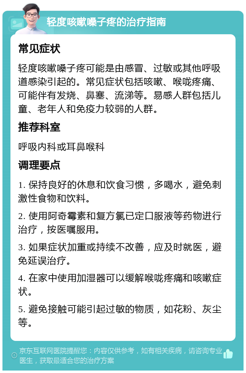 轻度咳嗽嗓子疼的治疗指南 常见症状 轻度咳嗽嗓子疼可能是由感冒、过敏或其他呼吸道感染引起的。常见症状包括咳嗽、喉咙疼痛、可能伴有发烧、鼻塞、流涕等。易感人群包括儿童、老年人和免疫力较弱的人群。 推荐科室 呼吸内科或耳鼻喉科 调理要点 1. 保持良好的休息和饮食习惯，多喝水，避免刺激性食物和饮料。 2. 使用阿奇霉素和复方氯已定口服液等药物进行治疗，按医嘱服用。 3. 如果症状加重或持续不改善，应及时就医，避免延误治疗。 4. 在家中使用加湿器可以缓解喉咙疼痛和咳嗽症状。 5. 避免接触可能引起过敏的物质，如花粉、灰尘等。