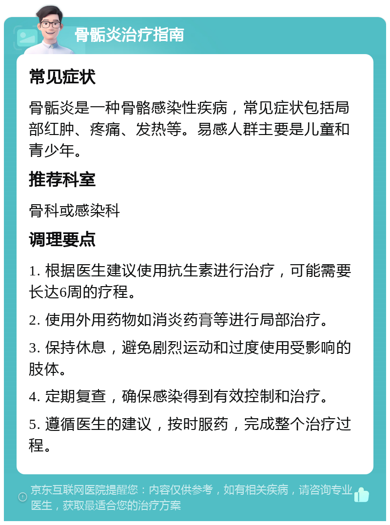 骨骺炎治疗指南 常见症状 骨骺炎是一种骨骼感染性疾病，常见症状包括局部红肿、疼痛、发热等。易感人群主要是儿童和青少年。 推荐科室 骨科或感染科 调理要点 1. 根据医生建议使用抗生素进行治疗，可能需要长达6周的疗程。 2. 使用外用药物如消炎药膏等进行局部治疗。 3. 保持休息，避免剧烈运动和过度使用受影响的肢体。 4. 定期复查，确保感染得到有效控制和治疗。 5. 遵循医生的建议，按时服药，完成整个治疗过程。