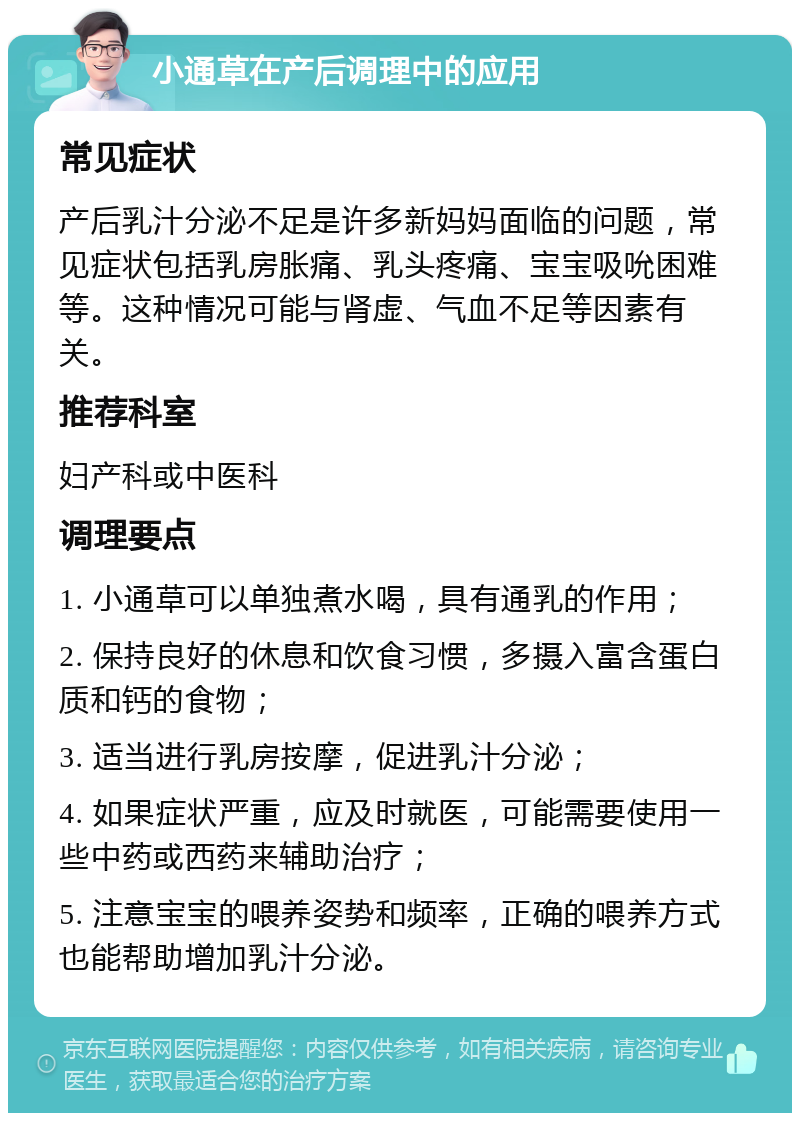 小通草在产后调理中的应用 常见症状 产后乳汁分泌不足是许多新妈妈面临的问题，常见症状包括乳房胀痛、乳头疼痛、宝宝吸吮困难等。这种情况可能与肾虚、气血不足等因素有关。 推荐科室 妇产科或中医科 调理要点 1. 小通草可以单独煮水喝，具有通乳的作用； 2. 保持良好的休息和饮食习惯，多摄入富含蛋白质和钙的食物； 3. 适当进行乳房按摩，促进乳汁分泌； 4. 如果症状严重，应及时就医，可能需要使用一些中药或西药来辅助治疗； 5. 注意宝宝的喂养姿势和频率，正确的喂养方式也能帮助增加乳汁分泌。