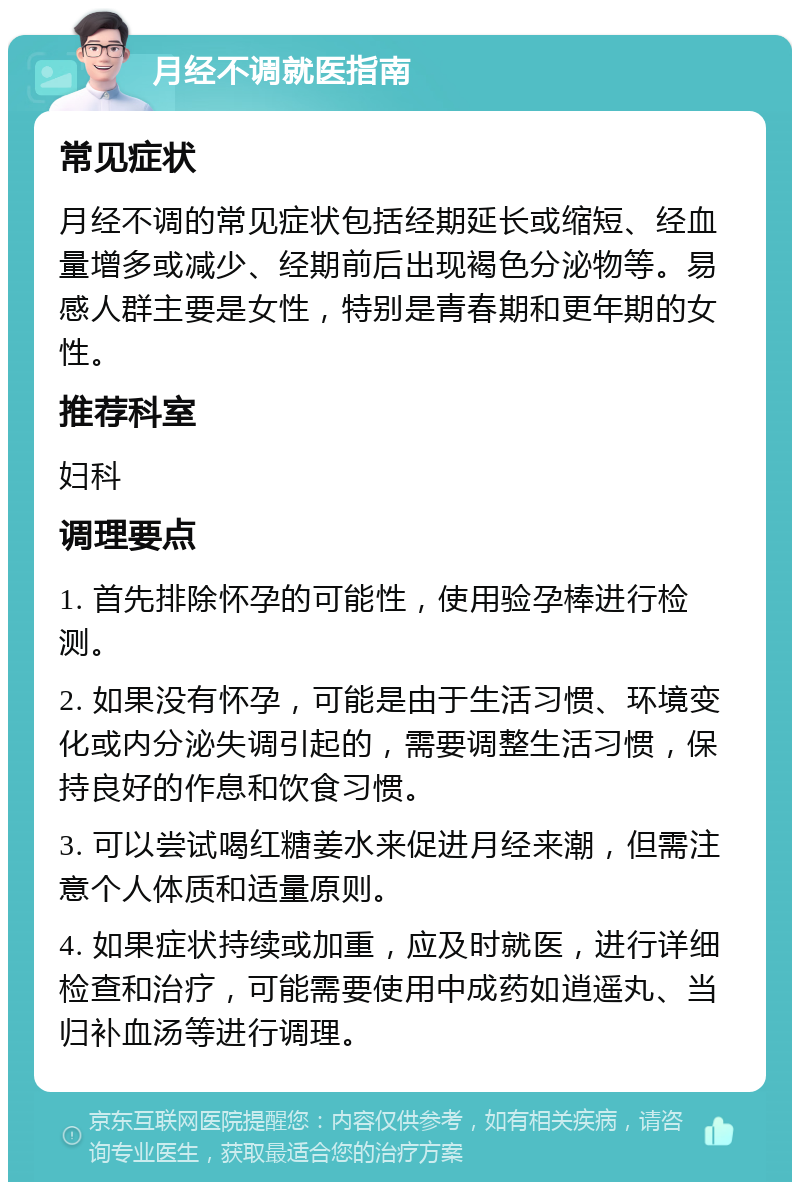 月经不调就医指南 常见症状 月经不调的常见症状包括经期延长或缩短、经血量增多或减少、经期前后出现褐色分泌物等。易感人群主要是女性，特别是青春期和更年期的女性。 推荐科室 妇科 调理要点 1. 首先排除怀孕的可能性，使用验孕棒进行检测。 2. 如果没有怀孕，可能是由于生活习惯、环境变化或内分泌失调引起的，需要调整生活习惯，保持良好的作息和饮食习惯。 3. 可以尝试喝红糖姜水来促进月经来潮，但需注意个人体质和适量原则。 4. 如果症状持续或加重，应及时就医，进行详细检查和治疗，可能需要使用中成药如逍遥丸、当归补血汤等进行调理。