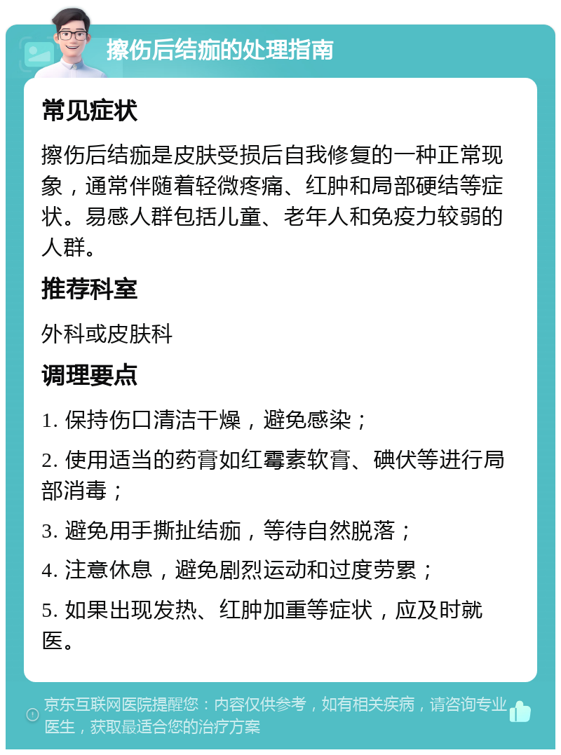 擦伤后结痂的处理指南 常见症状 擦伤后结痂是皮肤受损后自我修复的一种正常现象，通常伴随着轻微疼痛、红肿和局部硬结等症状。易感人群包括儿童、老年人和免疫力较弱的人群。 推荐科室 外科或皮肤科 调理要点 1. 保持伤口清洁干燥，避免感染； 2. 使用适当的药膏如红霉素软膏、碘伏等进行局部消毒； 3. 避免用手撕扯结痂，等待自然脱落； 4. 注意休息，避免剧烈运动和过度劳累； 5. 如果出现发热、红肿加重等症状，应及时就医。