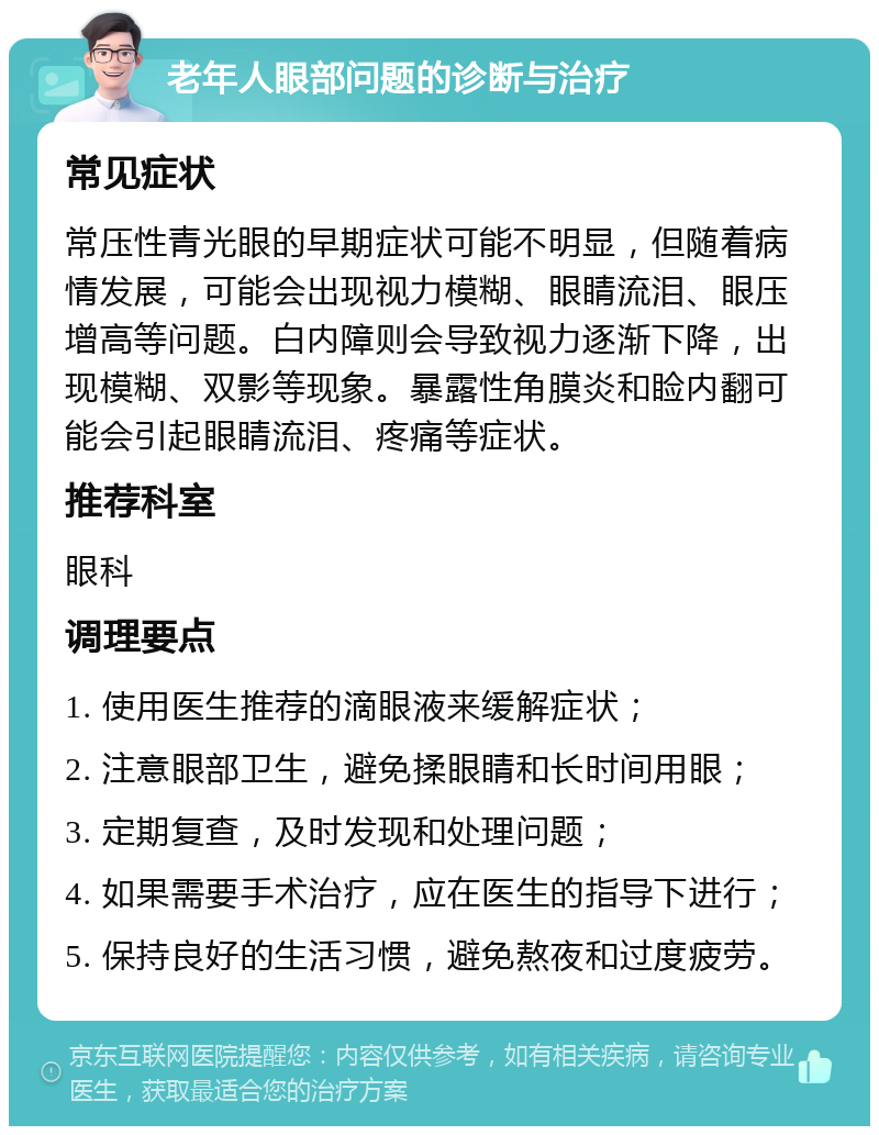 老年人眼部问题的诊断与治疗 常见症状 常压性青光眼的早期症状可能不明显，但随着病情发展，可能会出现视力模糊、眼睛流泪、眼压增高等问题。白内障则会导致视力逐渐下降，出现模糊、双影等现象。暴露性角膜炎和睑内翻可能会引起眼睛流泪、疼痛等症状。 推荐科室 眼科 调理要点 1. 使用医生推荐的滴眼液来缓解症状； 2. 注意眼部卫生，避免揉眼睛和长时间用眼； 3. 定期复查，及时发现和处理问题； 4. 如果需要手术治疗，应在医生的指导下进行； 5. 保持良好的生活习惯，避免熬夜和过度疲劳。