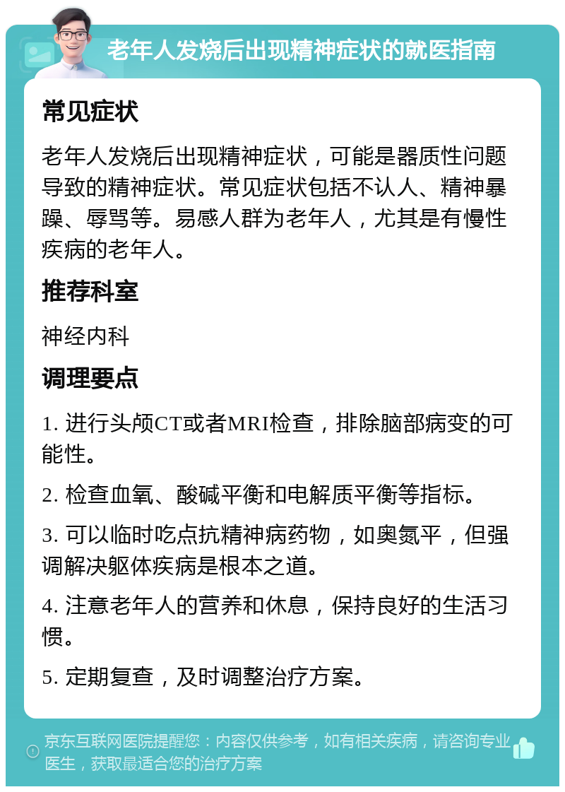 老年人发烧后出现精神症状的就医指南 常见症状 老年人发烧后出现精神症状，可能是器质性问题导致的精神症状。常见症状包括不认人、精神暴躁、辱骂等。易感人群为老年人，尤其是有慢性疾病的老年人。 推荐科室 神经内科 调理要点 1. 进行头颅CT或者MRI检查，排除脑部病变的可能性。 2. 检查血氧、酸碱平衡和电解质平衡等指标。 3. 可以临时吃点抗精神病药物，如奥氮平，但强调解决躯体疾病是根本之道。 4. 注意老年人的营养和休息，保持良好的生活习惯。 5. 定期复查，及时调整治疗方案。