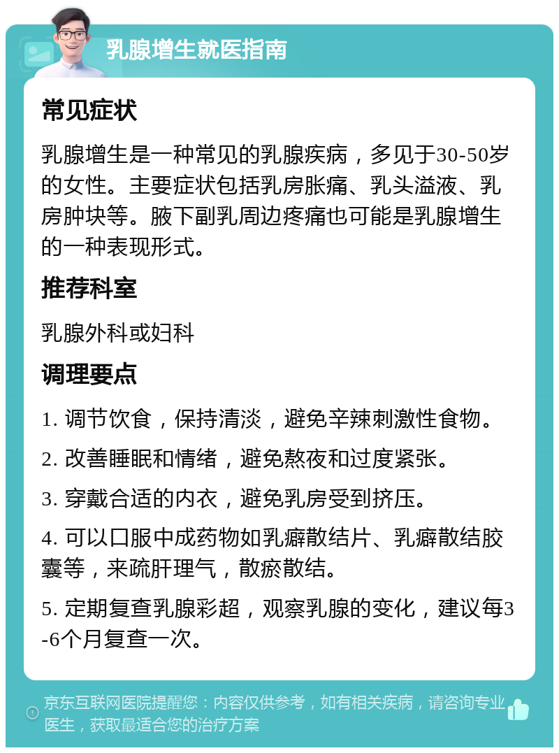 乳腺增生就医指南 常见症状 乳腺增生是一种常见的乳腺疾病，多见于30-50岁的女性。主要症状包括乳房胀痛、乳头溢液、乳房肿块等。腋下副乳周边疼痛也可能是乳腺增生的一种表现形式。 推荐科室 乳腺外科或妇科 调理要点 1. 调节饮食，保持清淡，避免辛辣刺激性食物。 2. 改善睡眠和情绪，避免熬夜和过度紧张。 3. 穿戴合适的内衣，避免乳房受到挤压。 4. 可以口服中成药物如乳癖散结片、乳癖散结胶囊等，来疏肝理气，散瘀散结。 5. 定期复查乳腺彩超，观察乳腺的变化，建议每3-6个月复查一次。