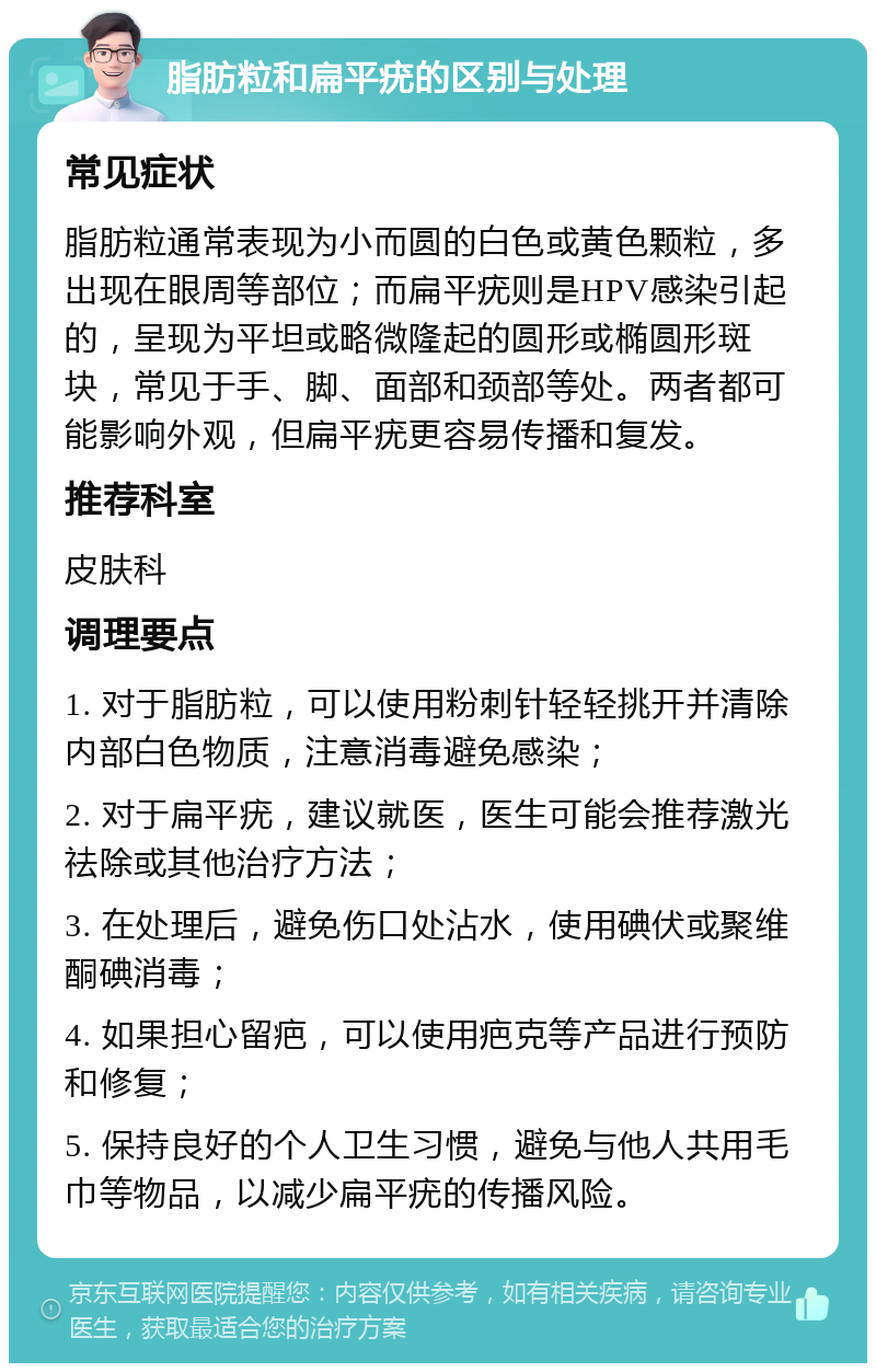 脂肪粒和扁平疣的区别与处理 常见症状 脂肪粒通常表现为小而圆的白色或黄色颗粒，多出现在眼周等部位；而扁平疣则是HPV感染引起的，呈现为平坦或略微隆起的圆形或椭圆形斑块，常见于手、脚、面部和颈部等处。两者都可能影响外观，但扁平疣更容易传播和复发。 推荐科室 皮肤科 调理要点 1. 对于脂肪粒，可以使用粉刺针轻轻挑开并清除内部白色物质，注意消毒避免感染； 2. 对于扁平疣，建议就医，医生可能会推荐激光祛除或其他治疗方法； 3. 在处理后，避免伤口处沾水，使用碘伏或聚维酮碘消毒； 4. 如果担心留疤，可以使用疤克等产品进行预防和修复； 5. 保持良好的个人卫生习惯，避免与他人共用毛巾等物品，以减少扁平疣的传播风险。