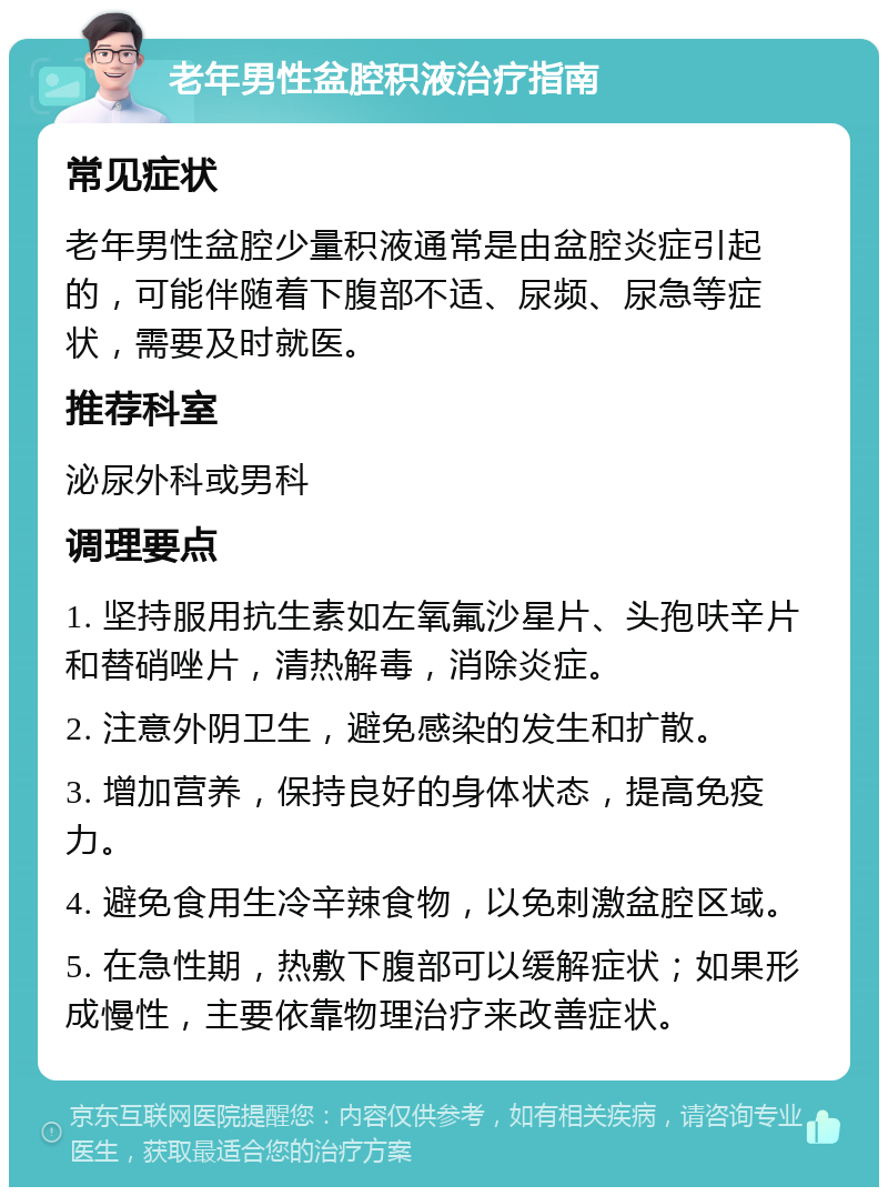 老年男性盆腔积液治疗指南 常见症状 老年男性盆腔少量积液通常是由盆腔炎症引起的，可能伴随着下腹部不适、尿频、尿急等症状，需要及时就医。 推荐科室 泌尿外科或男科 调理要点 1. 坚持服用抗生素如左氧氟沙星片、头孢呋辛片和替硝唑片，清热解毒，消除炎症。 2. 注意外阴卫生，避免感染的发生和扩散。 3. 增加营养，保持良好的身体状态，提高免疫力。 4. 避免食用生冷辛辣食物，以免刺激盆腔区域。 5. 在急性期，热敷下腹部可以缓解症状；如果形成慢性，主要依靠物理治疗来改善症状。