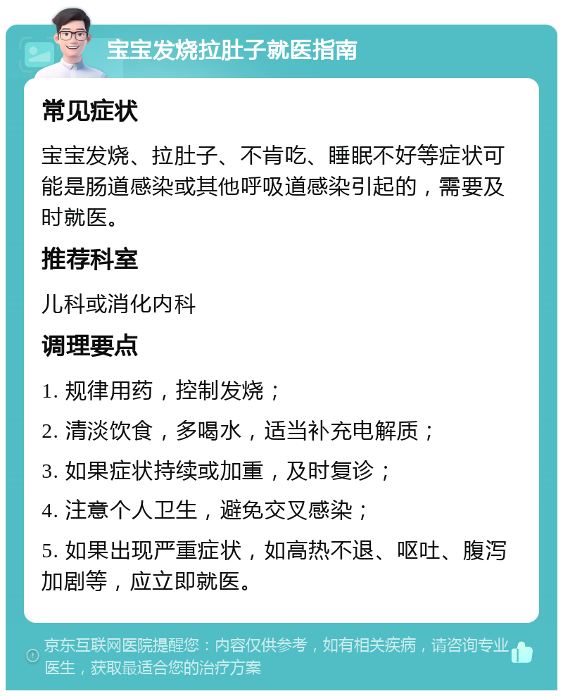 宝宝发烧拉肚子就医指南 常见症状 宝宝发烧、拉肚子、不肯吃、睡眠不好等症状可能是肠道感染或其他呼吸道感染引起的，需要及时就医。 推荐科室 儿科或消化内科 调理要点 1. 规律用药，控制发烧； 2. 清淡饮食，多喝水，适当补充电解质； 3. 如果症状持续或加重，及时复诊； 4. 注意个人卫生，避免交叉感染； 5. 如果出现严重症状，如高热不退、呕吐、腹泻加剧等，应立即就医。