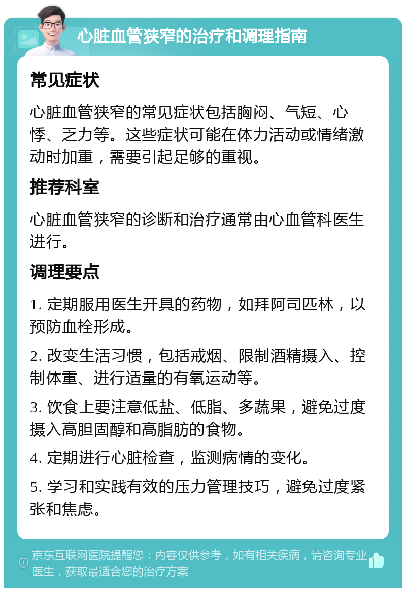 心脏血管狭窄的治疗和调理指南 常见症状 心脏血管狭窄的常见症状包括胸闷、气短、心悸、乏力等。这些症状可能在体力活动或情绪激动时加重，需要引起足够的重视。 推荐科室 心脏血管狭窄的诊断和治疗通常由心血管科医生进行。 调理要点 1. 定期服用医生开具的药物，如拜阿司匹林，以预防血栓形成。 2. 改变生活习惯，包括戒烟、限制酒精摄入、控制体重、进行适量的有氧运动等。 3. 饮食上要注意低盐、低脂、多蔬果，避免过度摄入高胆固醇和高脂肪的食物。 4. 定期进行心脏检查，监测病情的变化。 5. 学习和实践有效的压力管理技巧，避免过度紧张和焦虑。