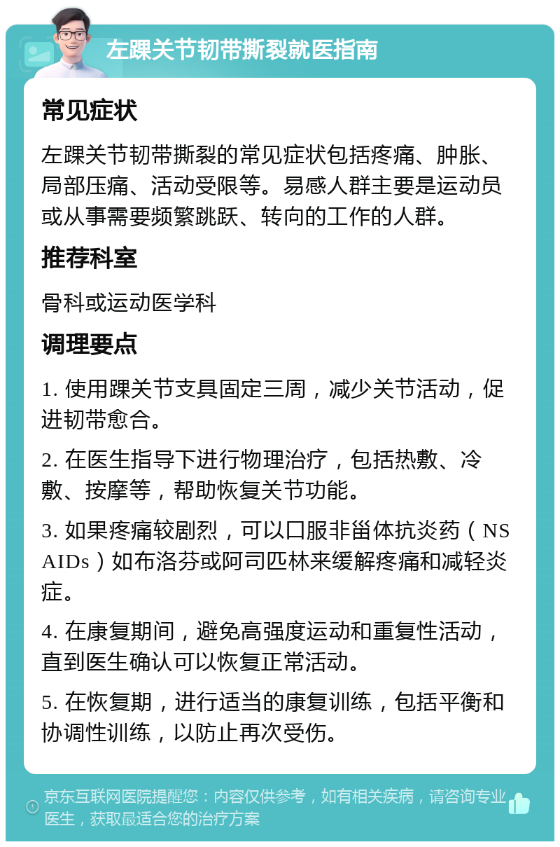 左踝关节韧带撕裂就医指南 常见症状 左踝关节韧带撕裂的常见症状包括疼痛、肿胀、局部压痛、活动受限等。易感人群主要是运动员或从事需要频繁跳跃、转向的工作的人群。 推荐科室 骨科或运动医学科 调理要点 1. 使用踝关节支具固定三周，减少关节活动，促进韧带愈合。 2. 在医生指导下进行物理治疗，包括热敷、冷敷、按摩等，帮助恢复关节功能。 3. 如果疼痛较剧烈，可以口服非甾体抗炎药（NSAIDs）如布洛芬或阿司匹林来缓解疼痛和减轻炎症。 4. 在康复期间，避免高强度运动和重复性活动，直到医生确认可以恢复正常活动。 5. 在恢复期，进行适当的康复训练，包括平衡和协调性训练，以防止再次受伤。