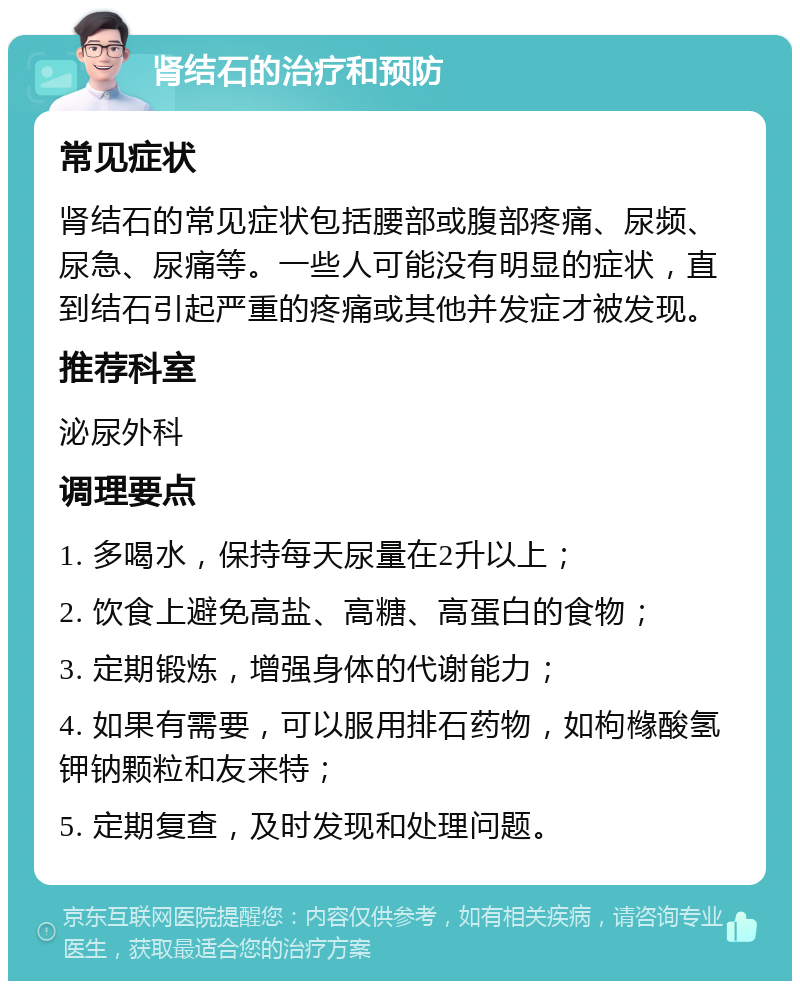 肾结石的治疗和预防 常见症状 肾结石的常见症状包括腰部或腹部疼痛、尿频、尿急、尿痛等。一些人可能没有明显的症状，直到结石引起严重的疼痛或其他并发症才被发现。 推荐科室 泌尿外科 调理要点 1. 多喝水，保持每天尿量在2升以上； 2. 饮食上避免高盐、高糖、高蛋白的食物； 3. 定期锻炼，增强身体的代谢能力； 4. 如果有需要，可以服用排石药物，如枸橼酸氢钾钠颗粒和友来特； 5. 定期复查，及时发现和处理问题。