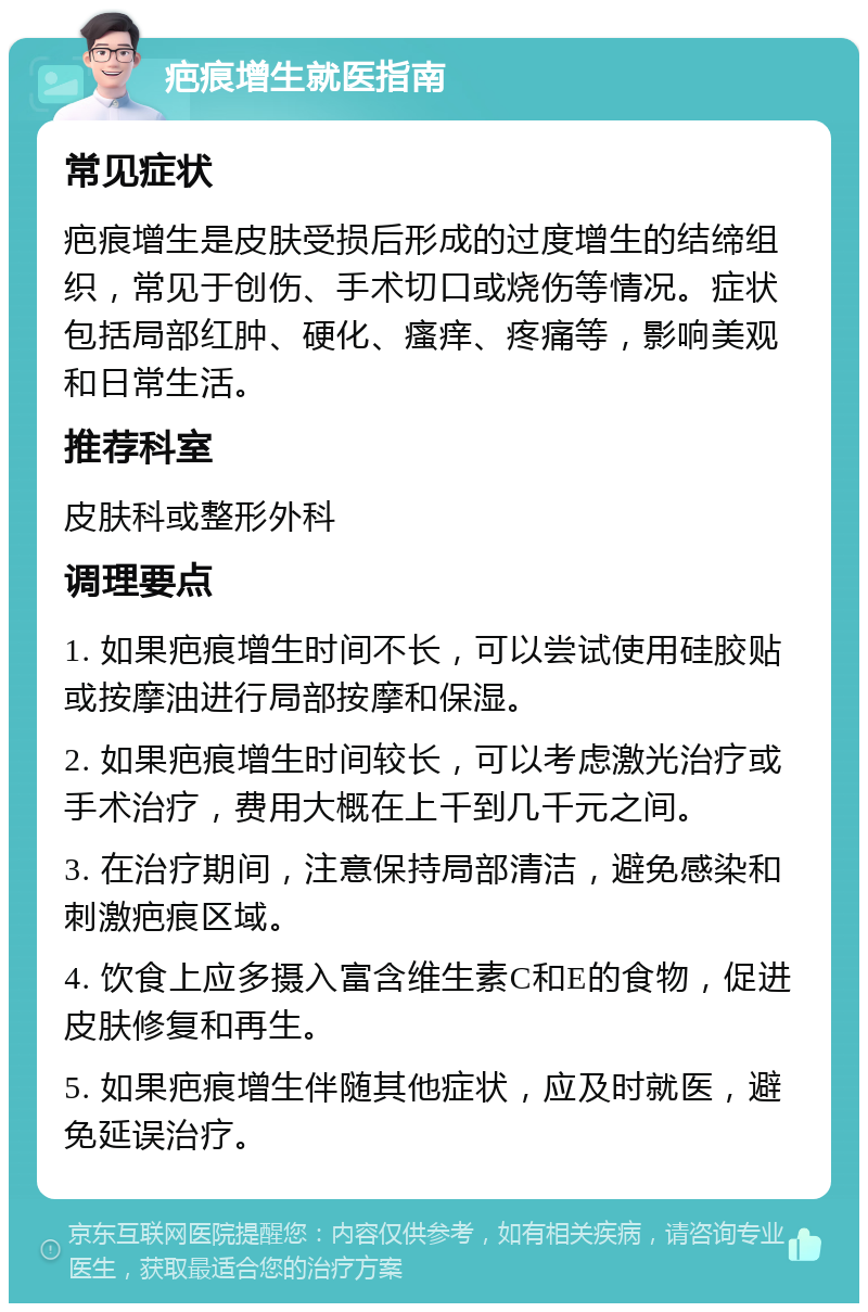 疤痕增生就医指南 常见症状 疤痕增生是皮肤受损后形成的过度增生的结缔组织，常见于创伤、手术切口或烧伤等情况。症状包括局部红肿、硬化、瘙痒、疼痛等，影响美观和日常生活。 推荐科室 皮肤科或整形外科 调理要点 1. 如果疤痕增生时间不长，可以尝试使用硅胶贴或按摩油进行局部按摩和保湿。 2. 如果疤痕增生时间较长，可以考虑激光治疗或手术治疗，费用大概在上千到几千元之间。 3. 在治疗期间，注意保持局部清洁，避免感染和刺激疤痕区域。 4. 饮食上应多摄入富含维生素C和E的食物，促进皮肤修复和再生。 5. 如果疤痕增生伴随其他症状，应及时就医，避免延误治疗。