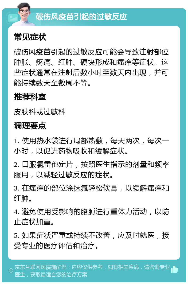 破伤风疫苗引起的过敏反应 常见症状 破伤风疫苗引起的过敏反应可能会导致注射部位肿胀、疼痛、红肿、硬块形成和瘙痒等症状。这些症状通常在注射后数小时至数天内出现，并可能持续数天至数周不等。 推荐科室 皮肤科或过敏科 调理要点 1. 使用热水袋进行局部热敷，每天两次，每次一小时，以促进药物吸收和缓解症状。 2. 口服氯雷他定片，按照医生指示的剂量和频率服用，以减轻过敏反应的症状。 3. 在瘙痒的部位涂抹氟轻松软膏，以缓解瘙痒和红肿。 4. 避免使用受影响的胳膊进行重体力活动，以防止症状加重。 5. 如果症状严重或持续不改善，应及时就医，接受专业的医疗评估和治疗。