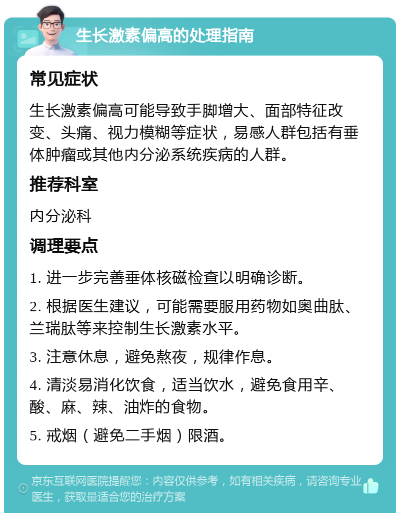 生长激素偏高的处理指南 常见症状 生长激素偏高可能导致手脚增大、面部特征改变、头痛、视力模糊等症状，易感人群包括有垂体肿瘤或其他内分泌系统疾病的人群。 推荐科室 内分泌科 调理要点 1. 进一步完善垂体核磁检查以明确诊断。 2. 根据医生建议，可能需要服用药物如奥曲肽、兰瑞肽等来控制生长激素水平。 3. 注意休息，避免熬夜，规律作息。 4. 清淡易消化饮食，适当饮水，避免食用辛、酸、麻、辣、油炸的食物。 5. 戒烟（避免二手烟）限酒。