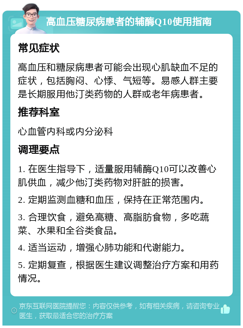 高血压糖尿病患者的辅酶Q10使用指南 常见症状 高血压和糖尿病患者可能会出现心肌缺血不足的症状，包括胸闷、心悸、气短等。易感人群主要是长期服用他汀类药物的人群或老年病患者。 推荐科室 心血管内科或内分泌科 调理要点 1. 在医生指导下，适量服用辅酶Q10可以改善心肌供血，减少他汀类药物对肝脏的损害。 2. 定期监测血糖和血压，保持在正常范围内。 3. 合理饮食，避免高糖、高脂肪食物，多吃蔬菜、水果和全谷类食品。 4. 适当运动，增强心肺功能和代谢能力。 5. 定期复查，根据医生建议调整治疗方案和用药情况。