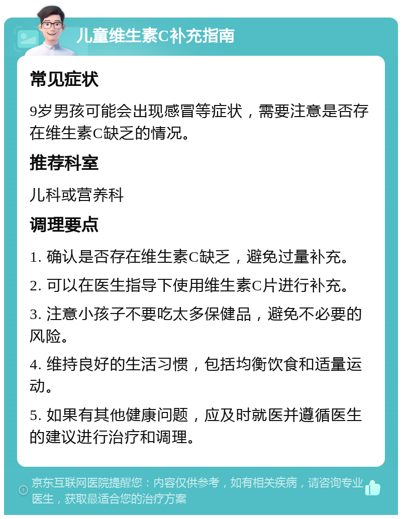 儿童维生素C补充指南 常见症状 9岁男孩可能会出现感冒等症状，需要注意是否存在维生素C缺乏的情况。 推荐科室 儿科或营养科 调理要点 1. 确认是否存在维生素C缺乏，避免过量补充。 2. 可以在医生指导下使用维生素C片进行补充。 3. 注意小孩子不要吃太多保健品，避免不必要的风险。 4. 维持良好的生活习惯，包括均衡饮食和适量运动。 5. 如果有其他健康问题，应及时就医并遵循医生的建议进行治疗和调理。