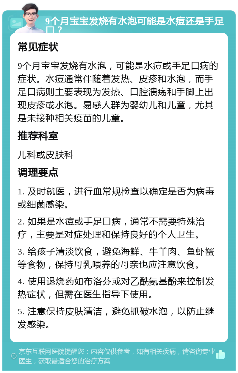 9个月宝宝发烧有水泡可能是水痘还是手足口？ 常见症状 9个月宝宝发烧有水泡，可能是水痘或手足口病的症状。水痘通常伴随着发热、皮疹和水泡，而手足口病则主要表现为发热、口腔溃疡和手脚上出现皮疹或水泡。易感人群为婴幼儿和儿童，尤其是未接种相关疫苗的儿童。 推荐科室 儿科或皮肤科 调理要点 1. 及时就医，进行血常规检查以确定是否为病毒或细菌感染。 2. 如果是水痘或手足口病，通常不需要特殊治疗，主要是对症处理和保持良好的个人卫生。 3. 给孩子清淡饮食，避免海鲜、牛羊肉、鱼虾蟹等食物，保持母乳喂养的母亲也应注意饮食。 4. 使用退烧药如布洛芬或对乙酰氨基酚来控制发热症状，但需在医生指导下使用。 5. 注意保持皮肤清洁，避免抓破水泡，以防止继发感染。