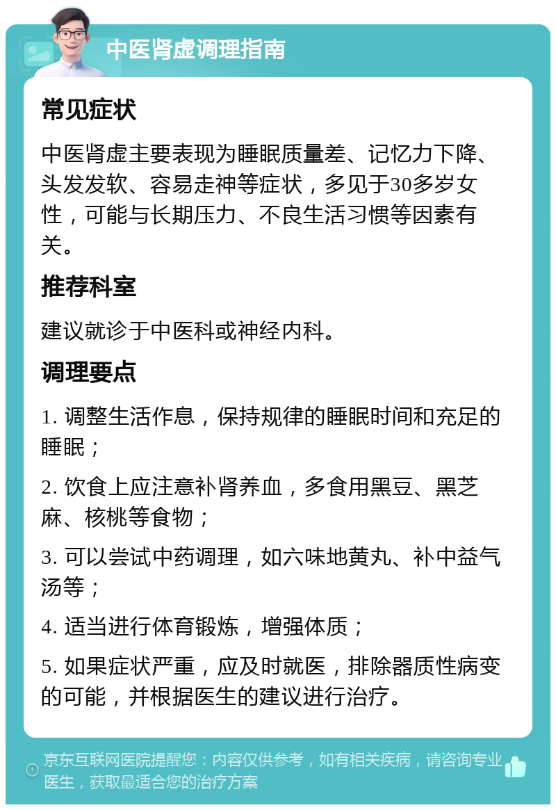 中医肾虚调理指南 常见症状 中医肾虚主要表现为睡眠质量差、记忆力下降、头发发软、容易走神等症状，多见于30多岁女性，可能与长期压力、不良生活习惯等因素有关。 推荐科室 建议就诊于中医科或神经内科。 调理要点 1. 调整生活作息，保持规律的睡眠时间和充足的睡眠； 2. 饮食上应注意补肾养血，多食用黑豆、黑芝麻、核桃等食物； 3. 可以尝试中药调理，如六味地黄丸、补中益气汤等； 4. 适当进行体育锻炼，增强体质； 5. 如果症状严重，应及时就医，排除器质性病变的可能，并根据医生的建议进行治疗。