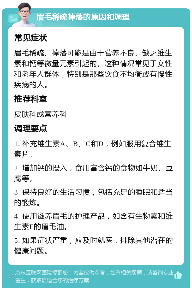 眉毛稀疏掉落的原因和调理 常见症状 眉毛稀疏、掉落可能是由于营养不良、缺乏维生素和钙等微量元素引起的。这种情况常见于女性和老年人群体，特别是那些饮食不均衡或有慢性疾病的人。 推荐科室 皮肤科或营养科 调理要点 1. 补充维生素A、B、C和D，例如服用复合维生素片。 2. 增加钙的摄入，食用富含钙的食物如牛奶、豆腐等。 3. 保持良好的生活习惯，包括充足的睡眠和适当的锻炼。 4. 使用滋养眉毛的护理产品，如含有生物素和维生素E的眉毛油。 5. 如果症状严重，应及时就医，排除其他潜在的健康问题。