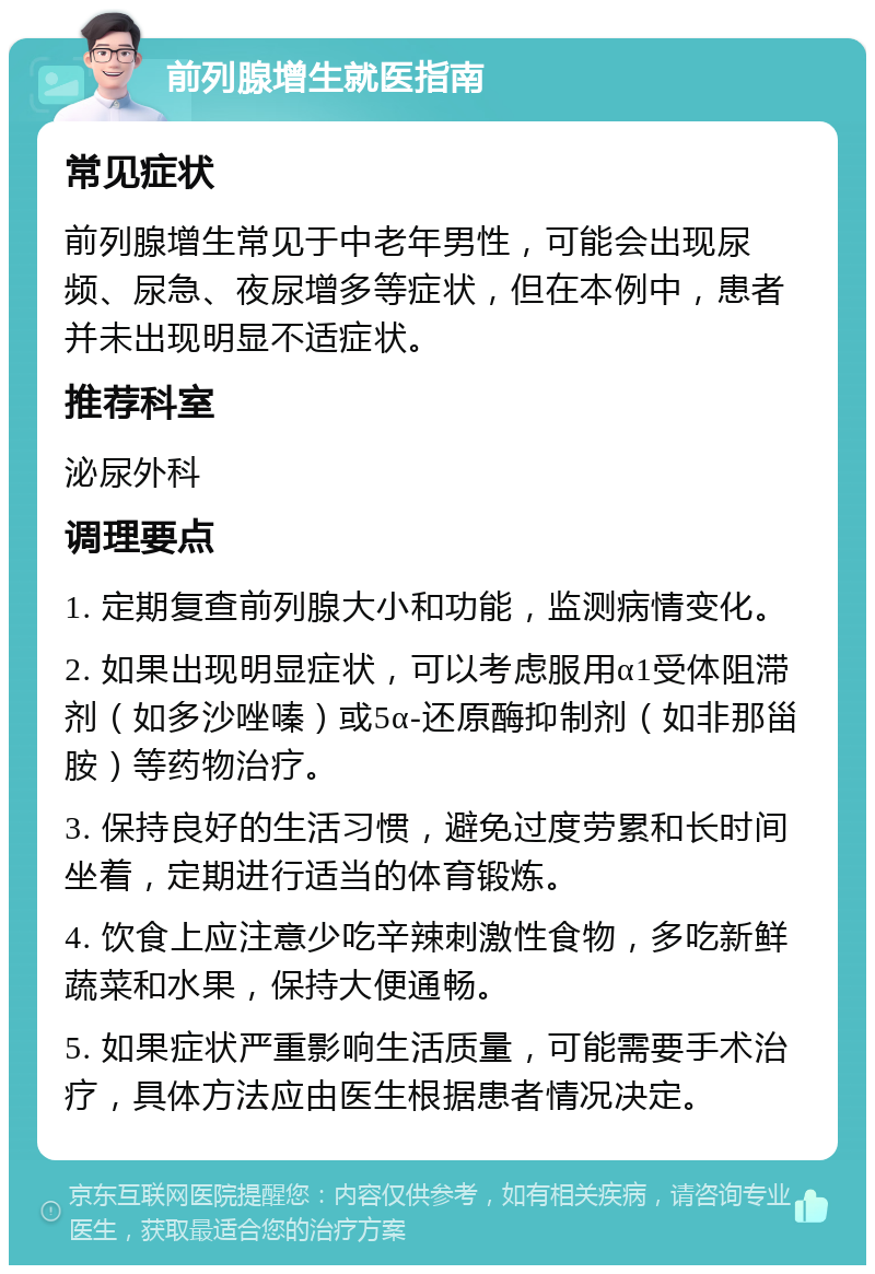 前列腺增生就医指南 常见症状 前列腺增生常见于中老年男性，可能会出现尿频、尿急、夜尿增多等症状，但在本例中，患者并未出现明显不适症状。 推荐科室 泌尿外科 调理要点 1. 定期复查前列腺大小和功能，监测病情变化。 2. 如果出现明显症状，可以考虑服用α1受体阻滞剂（如多沙唑嗪）或5α-还原酶抑制剂（如非那甾胺）等药物治疗。 3. 保持良好的生活习惯，避免过度劳累和长时间坐着，定期进行适当的体育锻炼。 4. 饮食上应注意少吃辛辣刺激性食物，多吃新鲜蔬菜和水果，保持大便通畅。 5. 如果症状严重影响生活质量，可能需要手术治疗，具体方法应由医生根据患者情况决定。