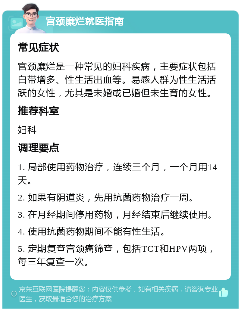 宫颈糜烂就医指南 常见症状 宫颈糜烂是一种常见的妇科疾病，主要症状包括白带增多、性生活出血等。易感人群为性生活活跃的女性，尤其是未婚或已婚但未生育的女性。 推荐科室 妇科 调理要点 1. 局部使用药物治疗，连续三个月，一个月用14天。 2. 如果有阴道炎，先用抗菌药物治疗一周。 3. 在月经期间停用药物，月经结束后继续使用。 4. 使用抗菌药物期间不能有性生活。 5. 定期复查宫颈癌筛查，包括TCT和HPV两项，每三年复查一次。