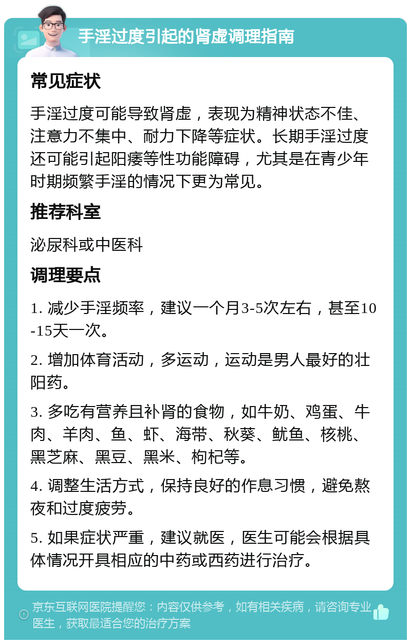 手淫过度引起的肾虚调理指南 常见症状 手淫过度可能导致肾虚，表现为精神状态不佳、注意力不集中、耐力下降等症状。长期手淫过度还可能引起阳痿等性功能障碍，尤其是在青少年时期频繁手淫的情况下更为常见。 推荐科室 泌尿科或中医科 调理要点 1. 减少手淫频率，建议一个月3-5次左右，甚至10-15天一次。 2. 增加体育活动，多运动，运动是男人最好的壮阳药。 3. 多吃有营养且补肾的食物，如牛奶、鸡蛋、牛肉、羊肉、鱼、虾、海带、秋葵、鱿鱼、核桃、黑芝麻、黑豆、黑米、枸杞等。 4. 调整生活方式，保持良好的作息习惯，避免熬夜和过度疲劳。 5. 如果症状严重，建议就医，医生可能会根据具体情况开具相应的中药或西药进行治疗。