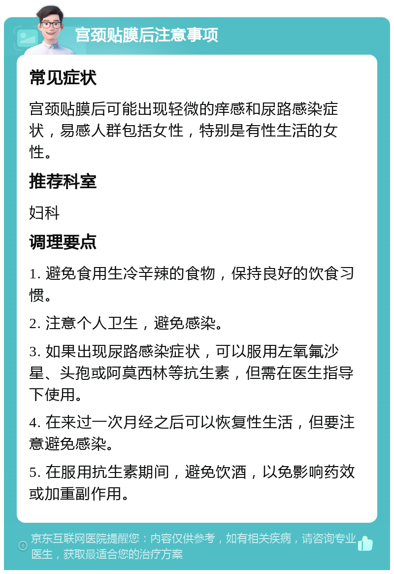 宫颈贴膜后注意事项 常见症状 宫颈贴膜后可能出现轻微的痒感和尿路感染症状，易感人群包括女性，特别是有性生活的女性。 推荐科室 妇科 调理要点 1. 避免食用生冷辛辣的食物，保持良好的饮食习惯。 2. 注意个人卫生，避免感染。 3. 如果出现尿路感染症状，可以服用左氧氟沙星、头孢或阿莫西林等抗生素，但需在医生指导下使用。 4. 在来过一次月经之后可以恢复性生活，但要注意避免感染。 5. 在服用抗生素期间，避免饮酒，以免影响药效或加重副作用。