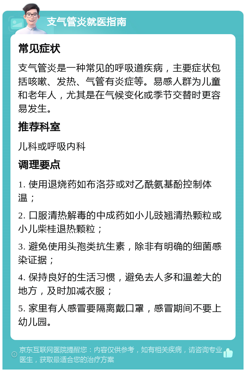 支气管炎就医指南 常见症状 支气管炎是一种常见的呼吸道疾病，主要症状包括咳嗽、发热、气管有炎症等。易感人群为儿童和老年人，尤其是在气候变化或季节交替时更容易发生。 推荐科室 儿科或呼吸内科 调理要点 1. 使用退烧药如布洛芬或对乙酰氨基酚控制体温； 2. 口服清热解毒的中成药如小儿豉翘清热颗粒或小儿柴桂退热颗粒； 3. 避免使用头孢类抗生素，除非有明确的细菌感染证据； 4. 保持良好的生活习惯，避免去人多和温差大的地方，及时加减衣服； 5. 家里有人感冒要隔离戴口罩，感冒期间不要上幼儿园。