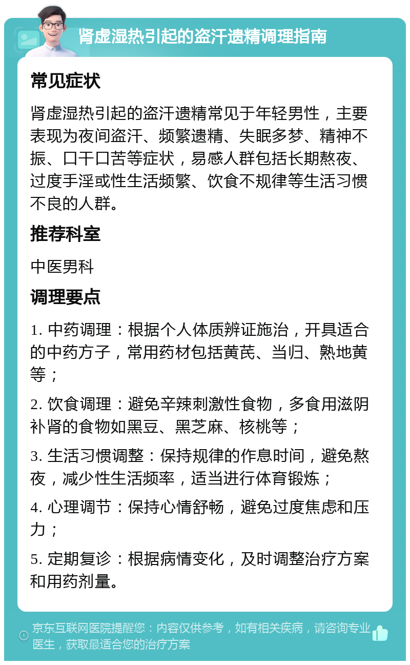 肾虚湿热引起的盗汗遗精调理指南 常见症状 肾虚湿热引起的盗汗遗精常见于年轻男性，主要表现为夜间盗汗、频繁遗精、失眠多梦、精神不振、口干口苦等症状，易感人群包括长期熬夜、过度手淫或性生活频繁、饮食不规律等生活习惯不良的人群。 推荐科室 中医男科 调理要点 1. 中药调理：根据个人体质辨证施治，开具适合的中药方子，常用药材包括黄芪、当归、熟地黄等； 2. 饮食调理：避免辛辣刺激性食物，多食用滋阴补肾的食物如黑豆、黑芝麻、核桃等； 3. 生活习惯调整：保持规律的作息时间，避免熬夜，减少性生活频率，适当进行体育锻炼； 4. 心理调节：保持心情舒畅，避免过度焦虑和压力； 5. 定期复诊：根据病情变化，及时调整治疗方案和用药剂量。