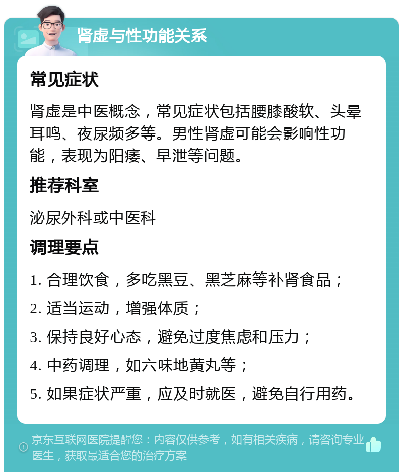 肾虚与性功能关系 常见症状 肾虚是中医概念，常见症状包括腰膝酸软、头晕耳鸣、夜尿频多等。男性肾虚可能会影响性功能，表现为阳痿、早泄等问题。 推荐科室 泌尿外科或中医科 调理要点 1. 合理饮食，多吃黑豆、黑芝麻等补肾食品； 2. 适当运动，增强体质； 3. 保持良好心态，避免过度焦虑和压力； 4. 中药调理，如六味地黄丸等； 5. 如果症状严重，应及时就医，避免自行用药。