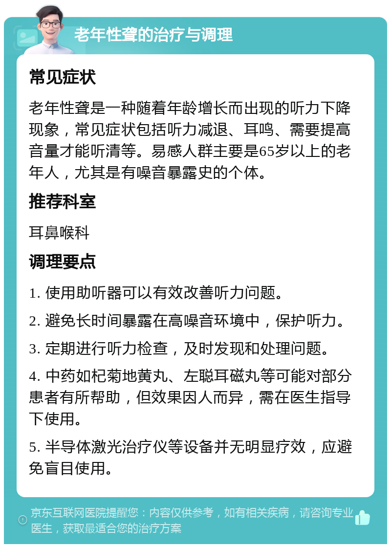 老年性聋的治疗与调理 常见症状 老年性聋是一种随着年龄增长而出现的听力下降现象，常见症状包括听力减退、耳鸣、需要提高音量才能听清等。易感人群主要是65岁以上的老年人，尤其是有噪音暴露史的个体。 推荐科室 耳鼻喉科 调理要点 1. 使用助听器可以有效改善听力问题。 2. 避免长时间暴露在高噪音环境中，保护听力。 3. 定期进行听力检查，及时发现和处理问题。 4. 中药如杞菊地黄丸、左聪耳磁丸等可能对部分患者有所帮助，但效果因人而异，需在医生指导下使用。 5. 半导体激光治疗仪等设备并无明显疗效，应避免盲目使用。