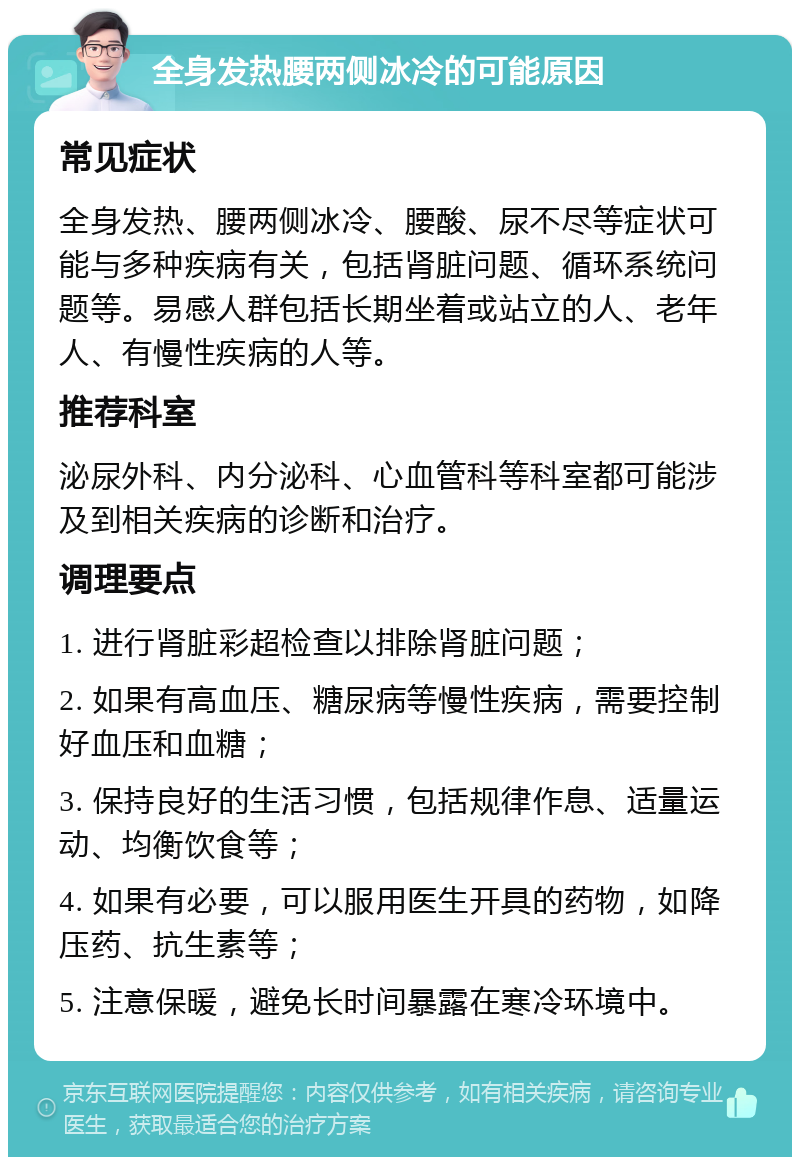 全身发热腰两侧冰冷的可能原因 常见症状 全身发热、腰两侧冰冷、腰酸、尿不尽等症状可能与多种疾病有关，包括肾脏问题、循环系统问题等。易感人群包括长期坐着或站立的人、老年人、有慢性疾病的人等。 推荐科室 泌尿外科、内分泌科、心血管科等科室都可能涉及到相关疾病的诊断和治疗。 调理要点 1. 进行肾脏彩超检查以排除肾脏问题； 2. 如果有高血压、糖尿病等慢性疾病，需要控制好血压和血糖； 3. 保持良好的生活习惯，包括规律作息、适量运动、均衡饮食等； 4. 如果有必要，可以服用医生开具的药物，如降压药、抗生素等； 5. 注意保暖，避免长时间暴露在寒冷环境中。