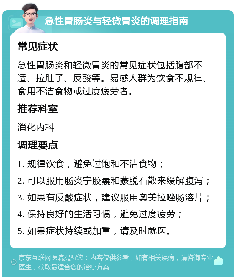 急性胃肠炎与轻微胃炎的调理指南 常见症状 急性胃肠炎和轻微胃炎的常见症状包括腹部不适、拉肚子、反酸等。易感人群为饮食不规律、食用不洁食物或过度疲劳者。 推荐科室 消化内科 调理要点 1. 规律饮食，避免过饱和不洁食物； 2. 可以服用肠炎宁胶囊和蒙脱石散来缓解腹泻； 3. 如果有反酸症状，建议服用奥美拉唑肠溶片； 4. 保持良好的生活习惯，避免过度疲劳； 5. 如果症状持续或加重，请及时就医。