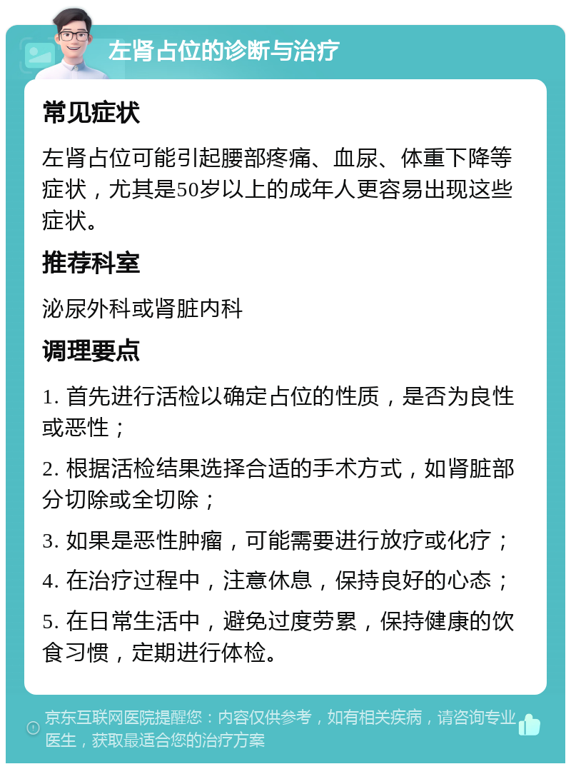 左肾占位的诊断与治疗 常见症状 左肾占位可能引起腰部疼痛、血尿、体重下降等症状，尤其是50岁以上的成年人更容易出现这些症状。 推荐科室 泌尿外科或肾脏内科 调理要点 1. 首先进行活检以确定占位的性质，是否为良性或恶性； 2. 根据活检结果选择合适的手术方式，如肾脏部分切除或全切除； 3. 如果是恶性肿瘤，可能需要进行放疗或化疗； 4. 在治疗过程中，注意休息，保持良好的心态； 5. 在日常生活中，避免过度劳累，保持健康的饮食习惯，定期进行体检。