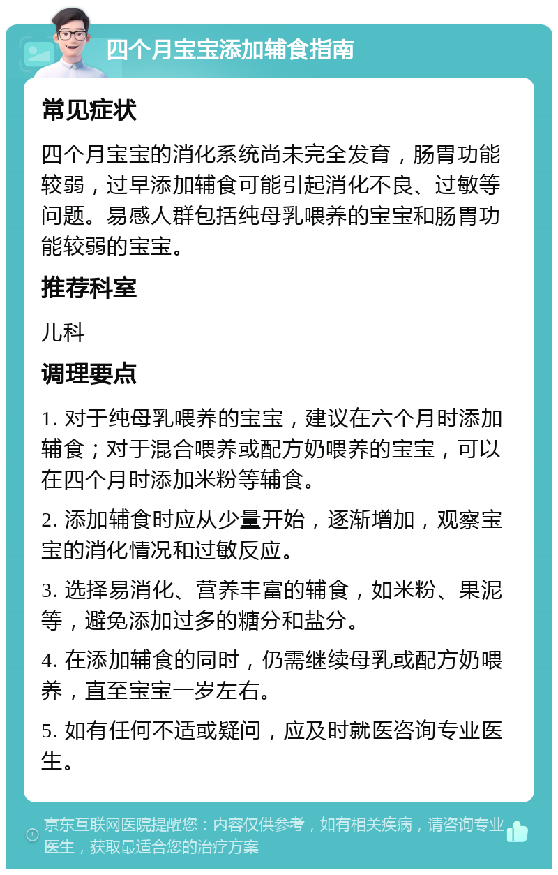 四个月宝宝添加辅食指南 常见症状 四个月宝宝的消化系统尚未完全发育，肠胃功能较弱，过早添加辅食可能引起消化不良、过敏等问题。易感人群包括纯母乳喂养的宝宝和肠胃功能较弱的宝宝。 推荐科室 儿科 调理要点 1. 对于纯母乳喂养的宝宝，建议在六个月时添加辅食；对于混合喂养或配方奶喂养的宝宝，可以在四个月时添加米粉等辅食。 2. 添加辅食时应从少量开始，逐渐增加，观察宝宝的消化情况和过敏反应。 3. 选择易消化、营养丰富的辅食，如米粉、果泥等，避免添加过多的糖分和盐分。 4. 在添加辅食的同时，仍需继续母乳或配方奶喂养，直至宝宝一岁左右。 5. 如有任何不适或疑问，应及时就医咨询专业医生。