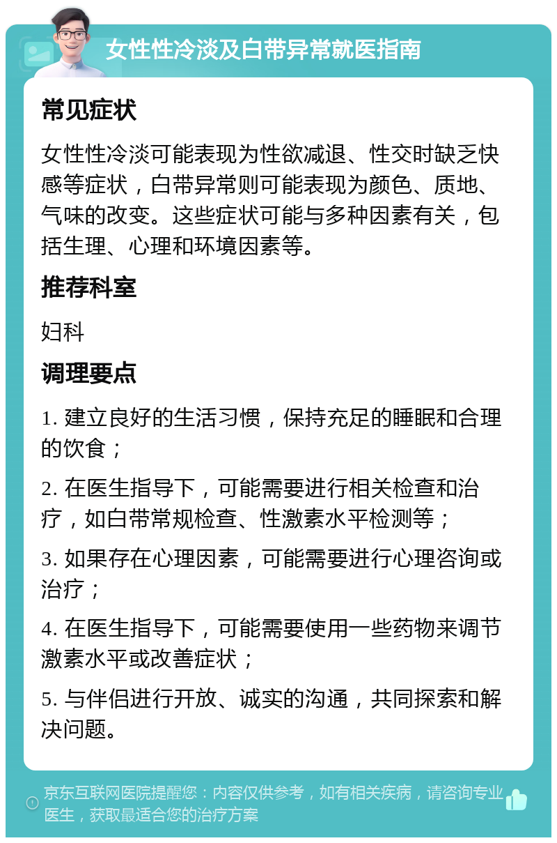 女性性冷淡及白带异常就医指南 常见症状 女性性冷淡可能表现为性欲减退、性交时缺乏快感等症状，白带异常则可能表现为颜色、质地、气味的改变。这些症状可能与多种因素有关，包括生理、心理和环境因素等。 推荐科室 妇科 调理要点 1. 建立良好的生活习惯，保持充足的睡眠和合理的饮食； 2. 在医生指导下，可能需要进行相关检查和治疗，如白带常规检查、性激素水平检测等； 3. 如果存在心理因素，可能需要进行心理咨询或治疗； 4. 在医生指导下，可能需要使用一些药物来调节激素水平或改善症状； 5. 与伴侣进行开放、诚实的沟通，共同探索和解决问题。